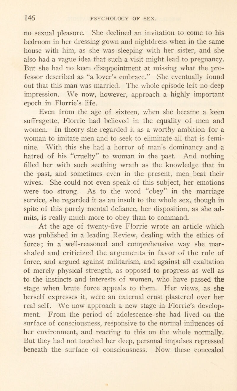 no sexual pleasure. She declined an invitation to come to his bedroom in her dressing gown and nightdress when in the same house with him, as she was sleeping with her sister, and she also had a vague idea that such a visit might lead to pregnancy. But she had no keen disappointment at missing what the pro¬ fessor described as “a lover’s embrace.” She eventually found out that this man was married. The whole episode left no deep impression. We now, however, approach a highly important epoch in Florrie’s life. Even from the age of sixteen, when she became a keen suffragette, Florrie had believed in the equality of men and women. In theory she regarded it as a worthy ambition for a woman to imitate men and to seek to eliminate all that is femi¬ nine. With this she had a horror of man’s dominancy and a hatred of his “cruelty” to woman in the past. And nothing filled her with such seething wrath as the knowledge that in the past, and sometimes even in the present, men beat their wives. She could not even speak of this subject, her emotions were too strong. As to the word “obey” in the marriage service, she regarded it as an insult to the whole sex, though in spite of this purely mental defiance, her disposition, as she ad¬ mits, is really much more to obey than to command. At the age of twenty-five Florrie wrote an article which was published in a leading Review, dealing with the ethics of force; in a well-reasoned and comprehensive way she mar¬ shaled and criticized the arguments in favor of the rule of force, and argued against militarism, and against all exaltation of merely physical strength, as opposed to progress as well as to the instincts and interests of women, who have passed the stage when brute force appeals to them. Her views, as she herself expresses it, were an external crust plastered over her real self. We now approach a new stage in Florrie’s develop¬ ment. From the period of adolescence she had lived on the surface of consciousness, responsive to the normal influences of her environment, and reacting to this on the whole normally. But they had not touched her deep, personal impulses repressed beneath the surface of consciousness. Now these concealed
