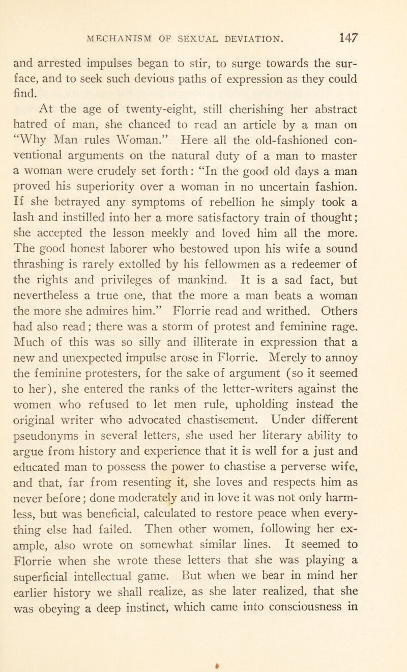 and arrested impulses began to stir, to surge towards the sur¬ face, and to seek such devious paths of expression as they could find. At the age of twenty-eight, still cherishing her abstract hatred of man, she chanced to read an article by a man on “Why Man rules Woman.” Here all the old-fashioned con¬ ventional arguments on the natural duty of a man to master a woman were crudely set forth: “In the good old days a man proved his superiority over a woman in no uncertain fashion. If she betrayed any symptoms of rebellion he simply took a lash and instilled into her a more satisfactory train of thought; she accepted the lesson meekly and loved him all the more. The good honest laborer who bestowed upon his wife a sound thrashing is rarely extolled by his fellowmen as a redeemer of the rights and privileges of mankind. It is a sad fact, but nevertheless a true one, that the more a man beats a woman the more she admires him.” Florrie read and writhed. Others had also read; there was a storm of protest and feminine rage. Much of this was so silly and illiterate in expression that a new and unexpected impulse arose in Florrie. Merely to annoy the feminine protesters, for the sake of argument (so it seemed to her), she entered the ranks of the letter-writers against the women who refused to let men rule, upholding instead the original writer who advocated chastisement. Under different pseudonyms in several letters, she used her literary ability to argue from history and experience that it is well for a just and educated man to possess the power to chastise a perverse wife, and that, far from resenting it, she loves and respects him as never before; done moderately and in love it was not only harm¬ less, but was beneficial, calculated to restore peace when every¬ thing else had failed. Then other women, following her ex¬ ample, also wrote on somewhat similar lines. It seemed to Florrie when she wrote these letters that she was playing a superficial intellectual game. But when we bear in mind her earlier history we shall realize, as she later realized, that she was obeying a deep instinct, which came into consciousness in