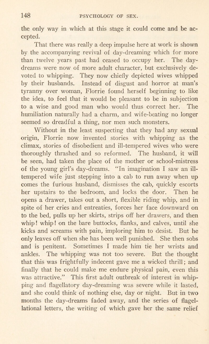 the only way in which at this stage it could come and be ac¬ cepted. That there was really a deep impulse here at work is shown by the accompanying revival of day-dreaming which for more than twelve years past had ceased to occupy her. The day¬ dreams were now of more adult character, but exclusively de¬ voted to whipping. They now chiefly depicted wives whipped by their husbands. Instead of disgust and horror at man’s tyranny over woman, Florrie found herself beginning to like the idea, to feel that it would be pleasant to be in subjection to a wise and good man who would thus correct her. The humiliation naturally had a charm, and wife-beating no longer seemed so dreadful a thing, nor men such monsters. Without in the least suspecting that they had any sexual origin, Florrie now invented stories with whipping as the climax, stories of disobedient and ill-tempered wives who were thoroughly thrashed and so reformed. The husband, it will be seen, had taken the place of the mother or school-mistress of the young girl’s day-dreams. “In imagination I saw an ill- tempered wife just stepping into a cab to run away when up comes the furious husband, dismisses the cab, quickly escorts her upstairs to the bedroom, and locks the door. Then he opens a drawer, takes out a short, flexible riding whip, and in spite of her cries and entreaties, forces her face downward on to the bed, pulls up her skirts, strips off her drawers, and then whip! whip! on the bare buttocks, flanks, and calves, until she kicks and screams with pain, imploring him to desist. But he only leaves off when she has been well punished. She then sobs and is penitent. Sometimes I made him tie her wrists and ankles. The whipping was not too severe. But the thought that this was frightfully indecent gave me a wicked thrill; and finally that he could make me endure physical pain, even this was attractive.” This first adult outbreak of interest in whip¬ ping and flagellatory day-dreaming was severe while it lasted, and she could think of nothing else, day or night. But in two months the day-dreams faded away, and the series of flagel- lational letters, the writing of which gave her the same relief