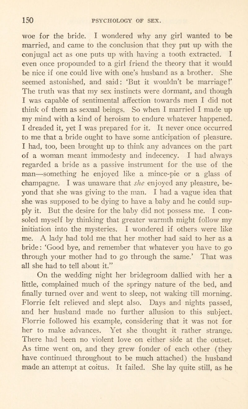 woe for the bride. I wondered why any girl wanted to be married, and came to the conclusion that they put up with the conjugal act as one puts up with having a tooth extracted. I even once propounded to a girl friend the theory that it would be nice if one could live with one’s husband as a brother. She seemed astonished, and said: ‘But it wouldn’t be marriage!’ The truth was that my sex instincts were dormant, and though I was capable of sentimental affection towards men I did not think of them as sexual beings. So when I married I made up my mind with a kind of heroism to endure whatever happened. I dreaded it, yet I was prepared for it. It never once occurred to me that a bride ought to have some anticipation of pleasure. I had, too, been brought up to think any advances on the part of a woman meant immodesty and indecency. I had always regarded a bride as a passive instrument for the use of the man—something he enjoyed like a mince-pie or a glass of champagne. I was unaware that she enjoyed any pleasure, be¬ yond that she was giving to the man. I had a vague idea that she was supposed to be dying to have a baby and he could sup¬ ply it. But the desire for the baby did not possess me. I con¬ soled myself by thinking that greater warmth might follow my initiation into the mysteries. I wondered if others were like me. A lady had told me that her mother had said to her as a bride: ‘Good bye, and remember that whatever you have to go through your mother had to go through the same.’ That was all she had to tell about it.” On the wedding night her bridegroom dallied with her a little, complained much of the springy nature of the bed, and finally turned over and went to sleep, not waking till morning. Florrie felt relieved and slept also. Days and nights passed, and her husband made no further allusion to this subject. Florrie followed his example, considering that it was not for her to make advances. Yet she thought it rather strange. There had been no violent love on either side at the outset. As time went on, and they grew fonder of each other (they have continued throughout to be much attached) the husband made an attempt at coitus. It failed. She lay quite still, as he