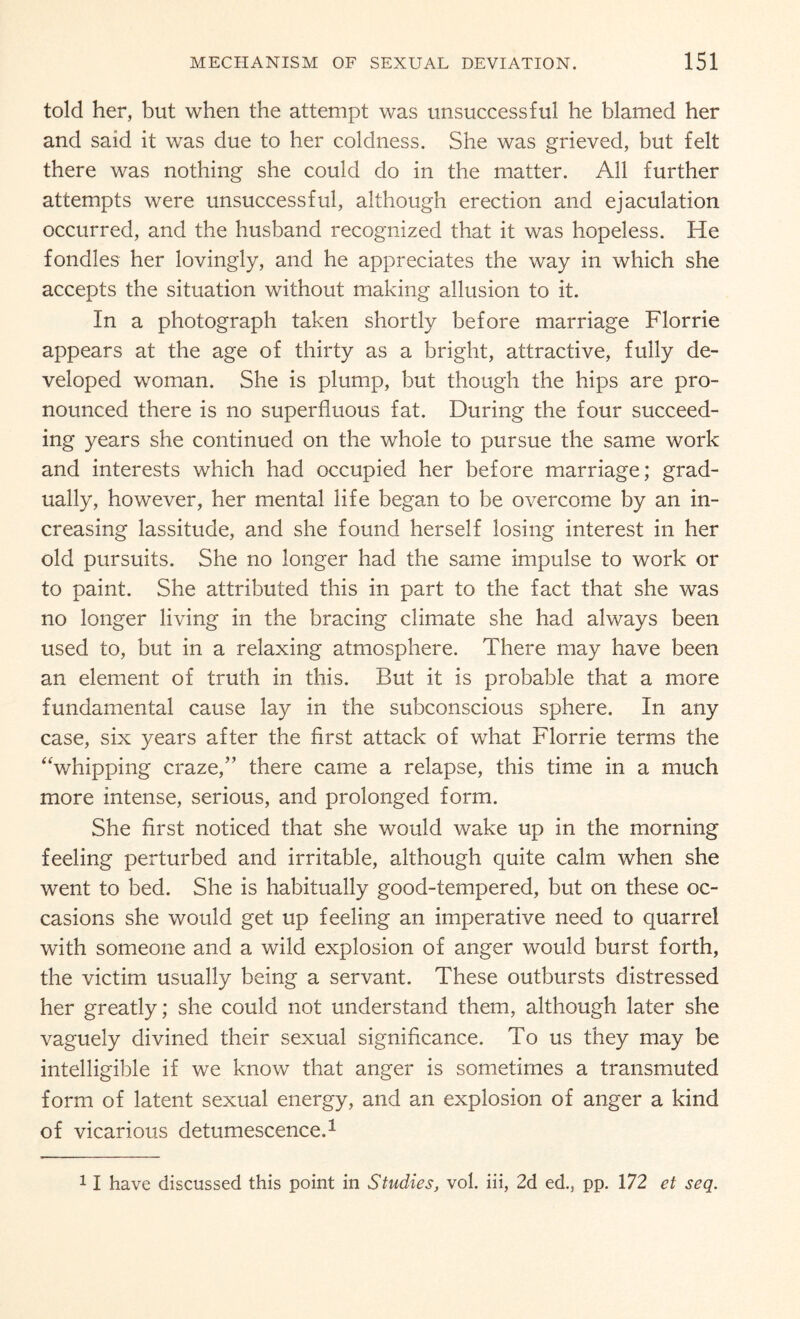 told her, but when the attempt was unsuccessful he blamed her and said it was due to her coldness. She was grieved, but felt there was nothing she could do in the matter. All further attempts were unsuccessful, although erection and ejaculation occurred, and the husband recognized that it was hopeless. He fondles her lovingly, and he appreciates the way in which she accepts the situation without making allusion to it. In a photograph taken shortly before marriage Florrie appears at the age of thirty as a bright, attractive, fully de¬ veloped woman. She is plump, but though the hips are pro¬ nounced there is no superfluous fat. During the four succeed¬ ing years she continued on the whole to pursue the same work and interests which had occupied her before marriage; grad¬ ually, however, her mental life began to be overcome by an in¬ creasing lassitude, and she found herself losing interest in her old pursuits. She no longer had the same impulse to work or to paint. She attributed this in part to the fact that she was no longer living in the bracing climate she had always been used to, but in a relaxing atmosphere. There may have been an element of truth in this. But it is probable that a more fundamental cause lay in the subconscious sphere. In any case, six years after the first attack of what Florrie terms the “whipping craze/’ there came a relapse, this time in a much more intense, serious, and prolonged form. She first noticed that she would wake up in the morning feeling perturbed and irritable, although quite calm when she went to bed. She is habitually good-tempered, but on these oc¬ casions she would get up feeling an imperative need to quarrel with someone and a wild explosion of anger would burst forth, the victim usually being a servant. These outbursts distressed her greatly; she could not understand them, although later she vaguely divined their sexual significance. To us they may be intelligible if we know that anger is sometimes a transmuted form of latent sexual energy, and an explosion of anger a kind of vicarious detumescence.1 11 have discussed this point in Studies, vol. iii, 2d ed., pp. 172 et seq.