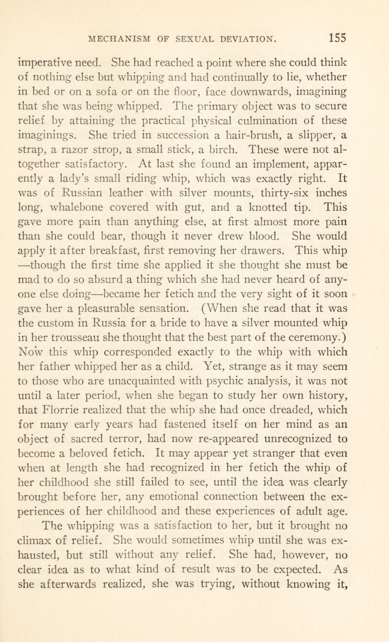 imperative need. She had reached a point where she could think of nothing else but whipping and had continually to lie, whether in bed or on a sofa or on the floor, face downwards, imagining that she was being whipped. The primary object was to secure relief by attaining the practical physical culmination of these imaginings. She tried in succession a hair-brush, a slipper, a strap, a razor strop, a small stick, a birch. These were not al¬ together satisfactory. At last she found an implement, appar¬ ently a lady’s small riding whip, which was exactly right. It was of Russian leather with silver mounts, thirty-six inches long, whalebone covered with gut, and a knotted tip. This gave more pain than anything else, at first almost more pain than she could bear, though it never drew blood. She would apply it after breakfast, first removing her drawers. This whip —though the first time she applied it she thought she must be mad to do so absurd a thing which she had never heard of any¬ one else doing—became her fetich and the very sight of it soon gave her a pleasurable sensation. (When she read that it was the custom in Russia for a bride to have a silver mounted whip in her trousseau she thought that the best part of the ceremony.) Now this whip corresponded exactly to the whip with which her father whipped her as a child. Yet, strange as it may seem to those who are unacquainted with psychic analysis, it was not until a later period, when she began to study her own history, that Florrie realized that the whip she had once dreaded, which for many early years had fastened itself on her mind as an object of sacred terror, had now re-appeared unrecognized to become a beloved fetich. It may appear yet stranger that even when at length she had recognized in her fetich the whip of her childhood she still failed to see, until the idea was clearly brought before her, any emotional connection between the ex¬ periences of her childhood and these experiences of adult age. The whipping was a satisfaction to her, but it brought no climax of relief. She would sometimes whip until she was ex¬ hausted, but still without any relief. She had, however, no clear idea as to what kind of result was to be expected. As she afterwards realized, she was trying, without knowing it,