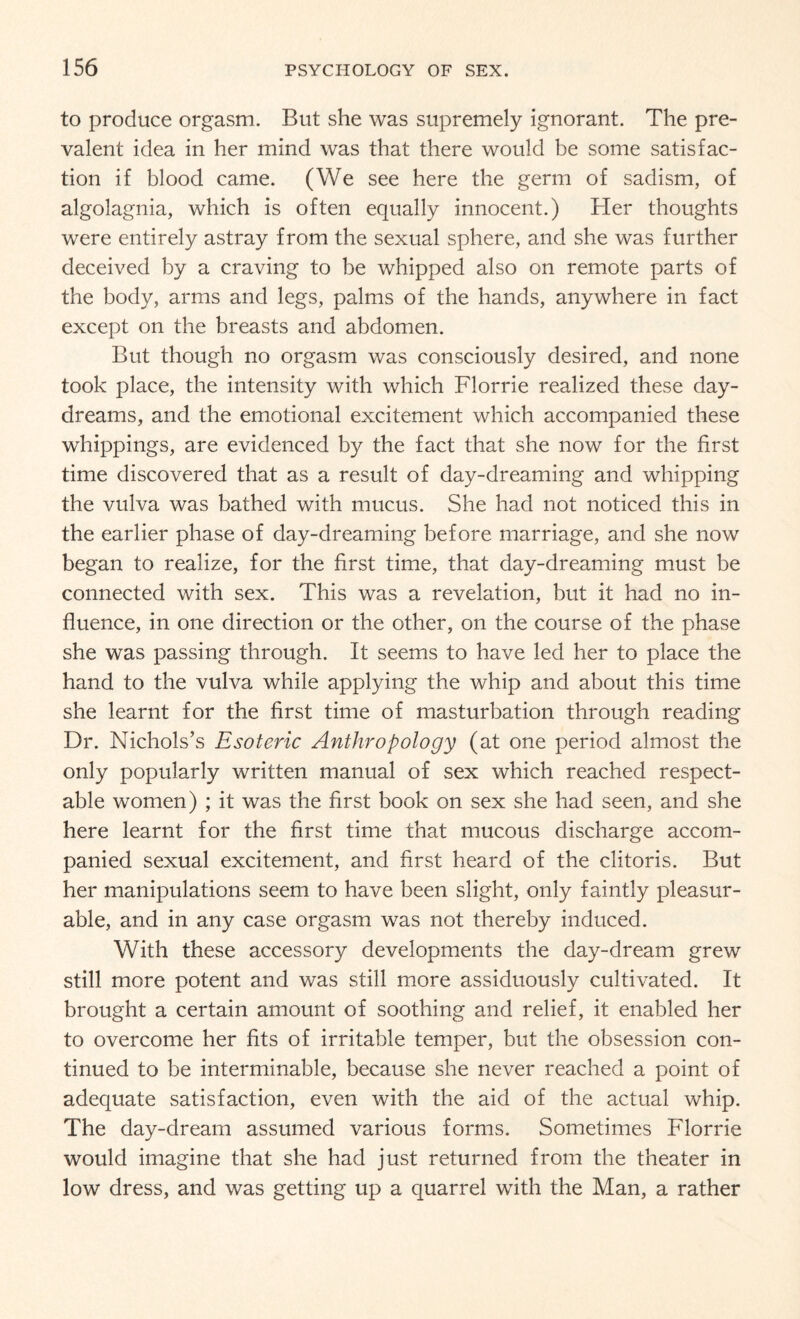 to produce orgasm. But she was supremely ignorant. The pre¬ valent idea in her mind was that there would be some satisfac¬ tion if blood came. (We see here the germ of sadism, of algolagnia, which is often equally innocent.) Her thoughts were entirely astray from the sexual sphere, and she was further deceived by a craving to be whipped also on remote parts of the body, arms and legs, palms of the hands, anywhere in fact except on the breasts and abdomen. But though no orgasm was consciously desired, and none took place, the intensity with which Florrie realized these day¬ dreams, and the emotional excitement which accompanied these whippings, are evidenced by the fact that she now for the first time discovered that as a result of day-dreaming and whipping the vulva was bathed with mucus. She had not noticed this in the earlier phase of day-dreaming before marriage, and she now began to realize, for the first time, that day-dreaming must be connected with sex. This was a revelation, but it had no in¬ fluence, in one direction or the other, on the course of the phase she was passing through. It seems to have led her to place the hand to the vulva while applying the whip and about this time she learnt for the first time of masturbation through reading Dr. Nichols’s Esoteric Anthropology (at one period almost the only popularly written manual of sex which reached respect¬ able women) ; it was the first book on sex she had seen, and she here learnt for the first time that mucous discharge accom¬ panied sexual excitement, and first heard of the clitoris. But her manipulations seem to have been slight, only faintly pleasur¬ able, and in any case orgasm was not thereby induced. With these accessory developments the day-dream grew still more potent and was still more assiduously cultivated. It brought a certain amount of soothing and relief, it enabled her to overcome her fits of irritable temper, but the obsession con¬ tinued to be interminable, because she never reached a point of adequate satisfaction, even with the aid of the actual whip. The day-dream assumed various forms. Sometimes Florrie would imagine that she had just returned from the theater in low dress, and was getting up a quarrel with the Man, a rather