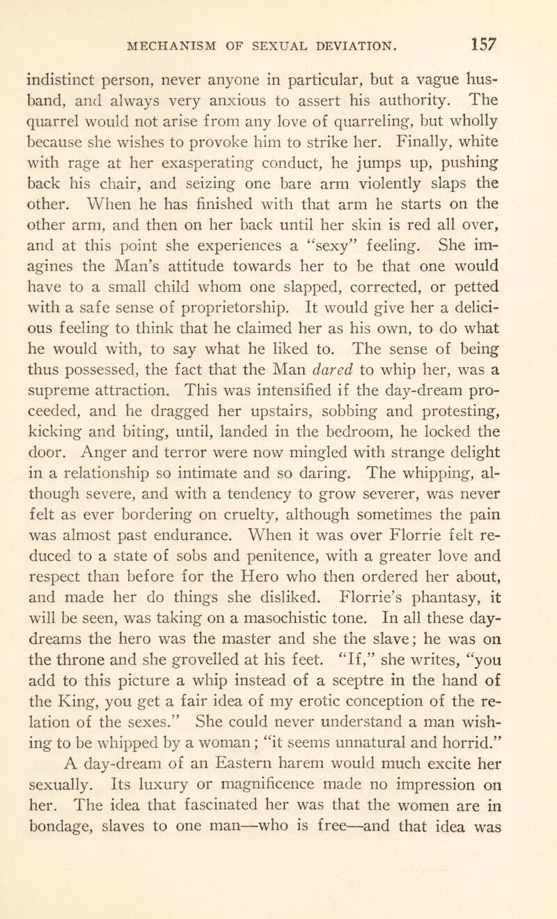 indistinct person, never anyone in particular, but a vague hus¬ band, and always very anxious to assert his authority. The quarrel would not arise from any love of quarreling, but wholly because she wishes to provoke him to strike her. Finally, white with rage at her exasperating conduct, he jumps up, pushing back his chair, and seizing one bare arm violently slaps the other. When he has finished with that arm he starts on the other arm, and then on her back until her skin is red all over, and at this point she experiences a ‘sexy” feeling. She im¬ agines the Man’s attitude towards her to be that one would have to a small child whom one slapped, corrected, or petted with a safe sense of proprietorship. It would give her a delici¬ ous feeling to think that he claimed her as his own, to do what he would with, to say what he liked to. The sense of being thus possessed, the fact that the Man dared to whip her, was a supreme attraction. This was intensified if the day-dream pro¬ ceeded, and he dragged her upstairs, sobbing and protesting, kicking and biting, until, landed in the bedroom, he locked the door. Anger and terror were now mingled with strange delight in a relationship so intimate and so daring. The whipping, al¬ though severe, and with a tendency to grow severer, was never felt as ever bordering on cruelty, although sometimes the pain was almost past endurance. When it was over Florrie felt re¬ duced to a state of sobs and penitence, with a greater love and respect than before for the Flero who then ordered her about, and made her do things she disliked. Florrie’s phantasy, it will be seen, was taking on a masochistic tone. In all these day¬ dreams the hero was the master and she the slave; he was on the throne and she grovelled at his feet. “If,” she writes, “you add to this picture a whip instead of a sceptre in the hand of the King, you get a fair idea of my erotic conception of the re¬ lation of the sexes.” She could never understand a man wish¬ ing to be whipped by a woman; “it seems unnatural and horrid.” A day-dream of an Eastern harem would much excite her sexually. Its luxury or magnificence made no impression on her. The idea that fascinated her was that the women are in bondage, slaves to one man—who is free—and that idea was