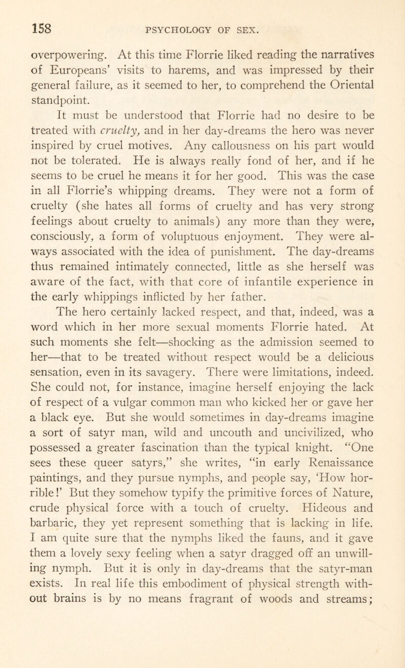 overpowering. At this time Florrie liked reading the narratives of Europeans’ visits to harems, and was impressed by their general failure, as it seemed to her, to comprehend the Oriental standpoint. It must be understood that Florrie had no desire to be treated with cruelty, and in her day-dreams the hero was never inspired by cruel motives. Any callousness on his part would not be tolerated. Fie is always really fond of her, and if he seems to be cruel he means it for her good. This was the case in all Florrie’s whipping dreams. They were not a form of cruelty (she hates all forms of cruelty and has very strong feelings about cruelty to animals) any more than they were, consciously, a form of voluptuous enjoyment. They were al¬ ways associated with the idea of punishment. The day-dreams thus remained intimately connected, little as she herself was aware of the fact, with that core of infantile experience in the early whippings inflicted by her father. The hero certainly lacked respect, and that, indeed, was a word which in her more sexual moments Florrie hated. At such moments she felt—shocking as the admission seemed to her—that to be treated without respect would be a delicious sensation, even in its savagery. There were limitations, indeed. She could not, for instance, imagine herself enjoying the lack of respect of a vulgar common man who kicked her or gave her a black eye. But she would sometimes in day-dreams imagine a sort of satyr man, wild and uncouth and uncivilized, who possessed a greater fascination than the typical knight. “One sees these queer satyrs,” she writes, “in early Renaissance paintings, and they pursue nymphs, and people say, 'How hor¬ rible !’ But they somehow typify the primitive forces of Nature, crude physical force with a touch of cruelty. Hideous and barbaric, they yet represent something that is lacking in life. I am quite sure that the nymphs liked the fauns, and it gave them a lovely sexy feeling when a satyr dragged off an unwill¬ ing nymph. But it is only in day-dreams that the satyr-man exists. In real life this embodiment of physical strength with¬ out brains is by no means fragrant of woods and streams;