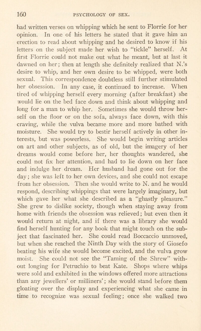 had written verses on whipping which he sent to Florrie for her opinion. In one of his letters he stated that it gave him an erection to read about whipping and he desired to know if his letters on the subject made her wish to “tickle” herself. At first Florrie could not make out what he meant, but at last it dawned on her; then at length she definitely realized that N.’s desire to whip, and her own desire to be whipped, were both sexual. This correspondence doubtless still further stimulated her obsession. In any case, it continued to increase. When tired of whipping herself every morning (after breakfast) she would lie on the bed face down and think about whipping and long for a man to whip her. Sometimes she would throw her¬ self on the floor or on the sofa, always face down, with this craving, while the vulva became more and more bathed with moisture. She would try to bestir herself actively in other in¬ terests, but was powerless. She would begin writing articles on art and other subjects, as of old, but the imagery of her dreams would come before her, her thoughts wandered, she could not fix her attention, and had to lie down on her face and indulge her dream. Tier husband had gone out for the day; she was left to her own devices, and she could not escape from her obsession. Then she would write to N. and he would respond, describing whippings that were largely imaginary, but which gave her what she described as a “ghastly pleasure.” She grew to dislike society, though when staying away from home with friends the obsession was relieved; but even then it would return at night, and if there was a library she would find herself hunting for any book that might touch on the sub¬ ject that fascinated her. She could read Boccaccio unmoved, but when she reached the Ninth Day with the story of Giosefo beating his wife she would become excited, and the vulva grow moist. She could not see the “Taming of the Shrew” with¬ out longing for Petruchio to beat Kate. Shops where whips were sold and exhibited in the windows offered more attractions than any jewellers’ or milliners’; she would stand before them gloating over the display and experiencing what she came in time to recognize was sexual feeling; once she walked two