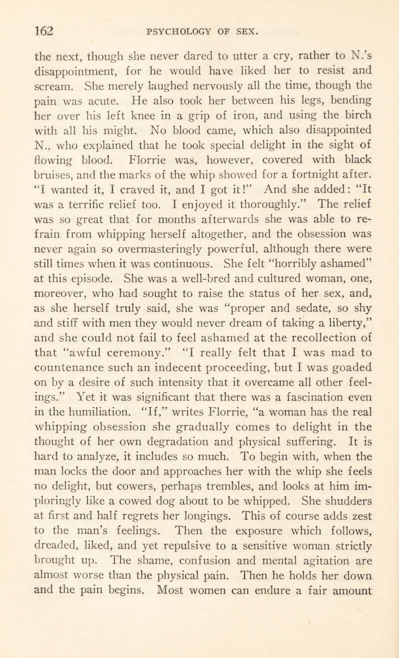 the next, though she never dared to utter a cry, rather to N.’s disappointment, for he would have liked her to resist and scream. She merely laughed nervously all the time, though the pain was acute. He also took her between his legs, bending her over his left knee in a grip of iron, and using the birch with all his might. No blood came, which also disappointed N., who explained that he took special delight in the sight of flowing blood. Florrie was, however, covered with black bruises, and the marks of the whip showed for a fortnight after. “I wanted it, I craved it, and I got it!” And she added: “It was a terrific relief too. I enjoyed it thoroughly.” The relief was so great that for months afterwards she was able to re¬ frain from whipping herself altogether, and the obsession was never again so overmasteringly powerful, although there were still times when it was continuous. She felt “horribly ashamed” at this episode. She was a well-bred and cultured woman, one, moreover, who had sought to raise the status of her sex, and, as she herself truly said, she was “proper and sedate, so shy and stiff with men they would never dream of taking a liberty,” and she could not fail to feel ashamed at the recollection of that “awful ceremony.” “I really felt that I was mad to countenance such an indecent proceeding, but I was goaded on by a desire of such intensity that it overcame all other feel¬ ings.” Yet it was significant that there was a fascination even in the humiliation. “If,” writes Florrie, “a woman has the real whipping obsession she gradually comes to delight in the thought of her own degradation and physical suffering. It is hard to analyze, it includes so much. To begin with, when the man locks the door and approaches her with the whip she feels no delight, but cowers, perhaps trembles, and looks at him im¬ ploringly like a cowed dog about to be whipped. She shudders at first and half regrets her longings. This of course adds zest to the man’s feelings. Then the exposure which follows, dreaded, liked, and yet repulsive to a sensitive woman strictly brought up. The shame, confusion and mental agitation are almost worse than the physical pain. Then he holds her down and the pain begins. Most women can endure a fair amount