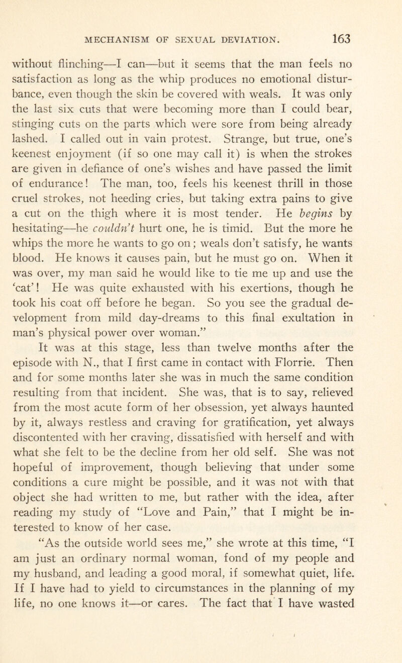 without flinching—I can—but it seems that the man feels no satisfaction as long as the whip produces no emotional distur¬ bance, even though the skin be covered with weals. It was only the last six cuts that were becoming more than I could bear, stinging cuts on the parts which were sore from being already lashed. I called out in vain protest. Strange, but true, one’s keenest enjoyment (if so one may call it) is when the strokes are given in defiance of one’s wishes and have passed the limit of endurance! The man, too, feels his keenest thrill in those cruel strokes, not heeding cries, but taking extra pains to give a cut on the thigh where it is most tender. He begins by hesitating—he couldn’t hurt one, he is timid. But the more he whips the more he wants to go on; weals don’t satisfy, he wants blood. He knows it causes pain, but he must go on. When it was over, my man said he would like to tie me up and use the ‘cat’! He was quite exhausted with his exertions, though he took his coat off before he began. So you see the gradual de¬ velopment from mild day-dreams to this final exultation in man’s physical power over woman.” It was at this stage, less than twelve months after the episode with N., that I first came in contact with Florrie. Then and for some months later she was in much the same condition resulting from that incident. She was, that is to say, relieved from the most acute form of her obsession, yet always haunted by it, always restless and craving for gratification, yet always discontented with her craving, dissatisfied with herself and with what she felt to be the decline from her old self. She was not hopeful of improvement, though believing that under some conditions a cure might be possible, and it was not with that object she had written to me, but rather with the idea, after reading my study of “Love and Pain,” that I might be in¬ terested to know of her case. “As the outside world sees me,” she wrote at this time, “I am just an ordinary normal woman, fond of my people and my husband, and leading a good moral, if somewhat quiet, life. If I have had to yield to circumstances in the planning of my life, no one knows it—or cares. The fact that I have wasted i