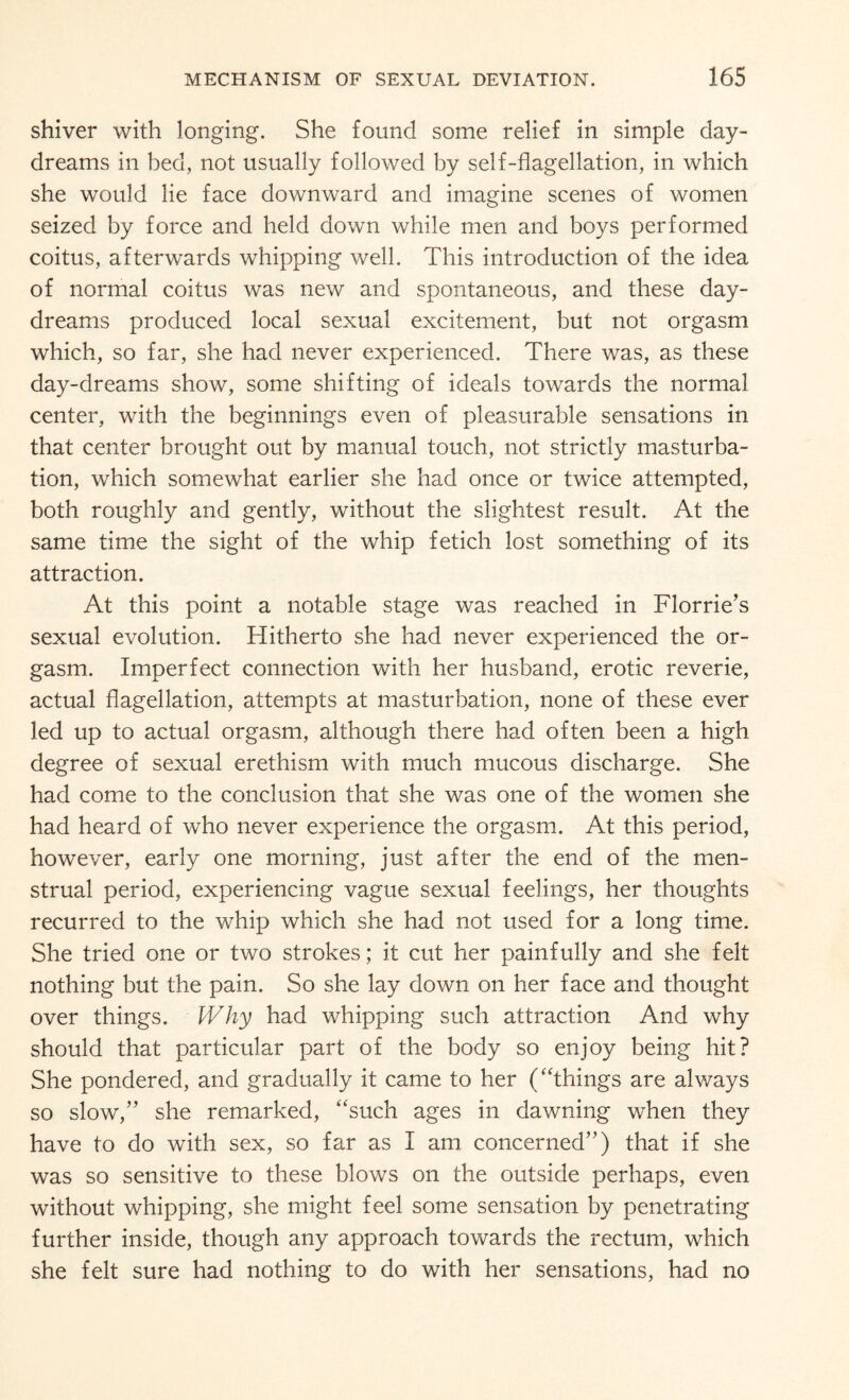 shiver with longing. She found some relief in simple day¬ dreams in bed, not usually followed by self-flagellation, in which she would lie face downward and imagine scenes of women seized by force and held down while men and boys performed coitus, afterwards whipping well. This introduction of the idea of normal coitus was new and spontaneous, and these day¬ dreams produced local sexual excitement, but not orgasm which, so far, she had never experienced. There was, as these day-dreams show, some shifting of ideals towards the normal center, with the beginnings even of pleasurable sensations in that center brought out by manual touch, not strictly masturba¬ tion, which somewhat earlier she had once or twice attempted, both roughly and gently, without the slightest result. At the same time the sight of the whip fetich lost something of its attraction. At this point a notable stage was reached in Florrie’s sexual evolution. Hitherto she had never experienced the or¬ gasm. Imperfect connection with her husband, erotic reverie, actual flagellation, attempts at masturbation, none of these ever led up to actual orgasm, although there had often been a high, degree of sexual erethism with much mucous discharge. She had come to the conclusion that she was one of the women she had heard of who never experience the orgasm. At this period, however, early one morning, just after the end of the men¬ strual period, experiencing vague sexual feelings, her thoughts recurred to the whip which she had not used for a long time. She tried one or two strokes; it cut her painfully and she felt nothing but the pain. So she lay down on her face and thought over things. Why had whipping such attraction And why should that particular part of the body so enjoy being hit? She pondered, and gradually it came to her (“things are always so slow,” she remarked, “such ages in dawning when they have to do with sex, so far as I am concerned”) that if she was so sensitive to these blows on the outside perhaps, even without whipping, she might feel some sensation by penetrating further inside, though any approach towards the rectum, which she felt sure had nothing to do with her sensations, had no