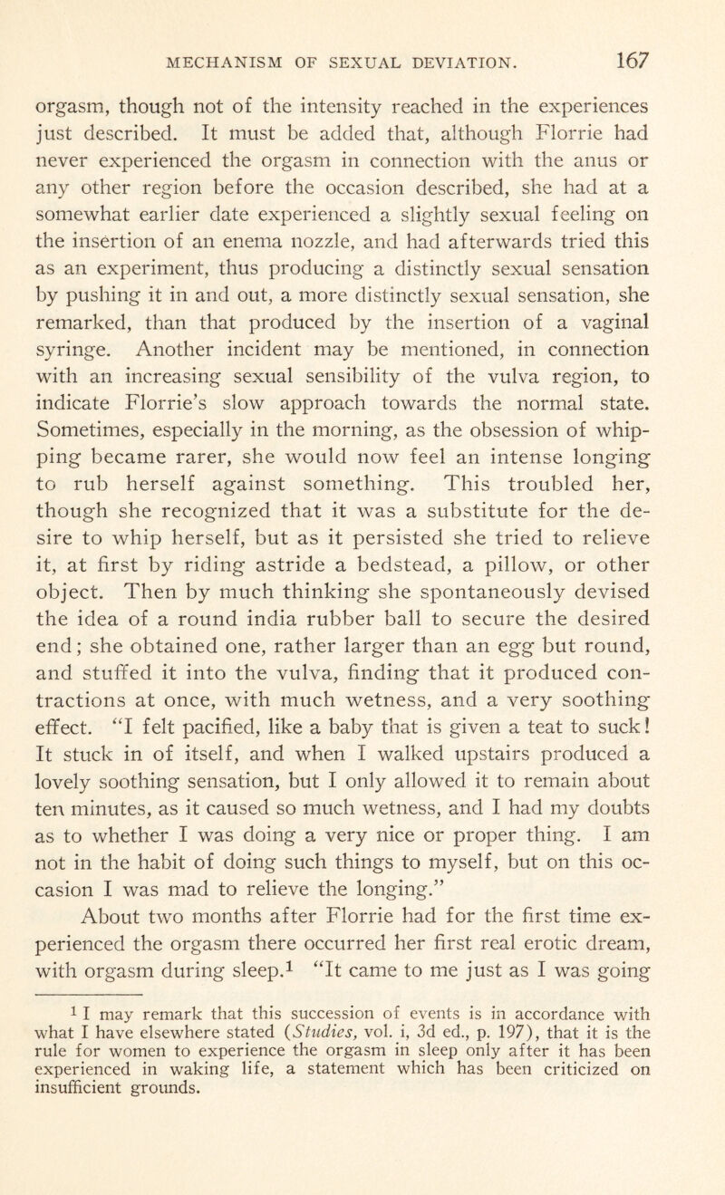 orgasm, though not of the intensity reached in the experiences just described. It must be added that, although Florrie had never experienced the orgasm in connection with the anus or any other region before the occasion described, she had at a somewhat earlier date experienced a slightly sexual feeling on the insertion of an enema nozzle, and had afterwards tried this as an experiment, thus producing a distinctly sexual sensation by pushing it in and out, a more distinctly sexual sensation, she remarked, than that produced by the insertion of a vaginal syringe. Another incident may be mentioned, in connection with an increasing sexual sensibility of the vulva region, to indicate Florrie's slow approach towards the normal state. Sometimes, especially in the morning, as the obsession of whip¬ ping became rarer, she would now feel an intense longing to rub herself against something. This troubled her, though she recognized that it was a substitute for the de¬ sire to whip herself, but as it persisted she tried to relieve it, at first by riding astride a bedstead, a pillow, or other object. Then by much thinking she spontaneously devised the idea of a round india rubber ball to secure the desired end; she obtained one, rather larger than an egg but round, and stuffed it into the vulva, finding that it produced con¬ tractions at once, with much wetness, and a very soothing effect. “I felt pacified, like a baby that is given a teat to suck! It stuck in of itself, and when I walked upstairs produced a lovely soothing sensation, but I only allowed it to remain about ten minutes, as it caused so much wetness, and I had my doubts as to whether I was doing a very nice or proper thing. I am not in the habit of doing such things to myself, but on this oc¬ casion I was mad to relieve the longing.” About two months after Florrie had for the first time ex¬ perienced the orgasm there occurred her first real erotic dream, with orgasm during sleep.1 “It came to me just as I was going 1 I may remark that this succession of events is in accordance with what I have elsewhere stated (Studies, vol. i, 3d ed., p. 197), that it is the rule for women to experience the orgasm in sleep only after it has been experienced in waking life, a statement which has been criticized on insufficient grounds.