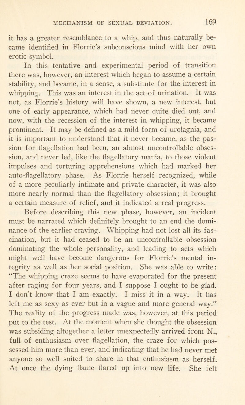 it has a greater resemblance to a whip, and thus naturally be¬ came identified in Florrie’s subconscious mind with her own erotic symbol. In this tentative and experimental period of transition there was, however, an interest which began to assume a certain stability, and became, in a sense, a substitute for the interest in whipping. This was an interest in the act of urination. It was not, as Florrie’s history will have shown, a new interest, but one of early appearance, which had never quite died out, and now, with the recession of the interest in whipping, it became prominent. It may be defined as a mild form of urolagnia, and it is important to understand that it never became, as the pas¬ sion for flagellation had been, an almost uncontrollable obses¬ sion, and never led, like the flagellatory mania, to those violent impulses and torturing apprehensions which had marked her auto-flagellatory phase. As Florrie herself recognized, while of a more peculiarly intimate and private character, it was also more nearly normal than the flagellatory obsession; it brought a certain measure of relief, and it indicated a real progress. Before describing this new phase, however, an incident must be narrated which definitely brought to an end the domi¬ nance of the earlier craving. Whipping had not lost all its fas¬ cination, but it had ceased to be an uncontrollable obsession dominating the whole personality, and leading to acts which might well have become dangerous for Florrie’s mental in¬ tegrity as well as her social position. She was able to write: ‘'The whipping craze seems to have evaporated for the present after raging for four years, and I suppose I ought to be glad. I don’t know that I am exactly. I miss it in a way. It has left me as sexy as ever but in a vague and more general way.” The reality of the progress made was, however, at this period put to the test. At the moment when she thought the obsession was subsiding altogether a letter unexpectedly arrived from M., full of enthusiasm over flagellation, the craze for which pos¬ sessed him more than ever, and indicating that he had never met anyone so well suited to share in that enthusiasm as herself. At once the dying flame flared up into new life. She felt