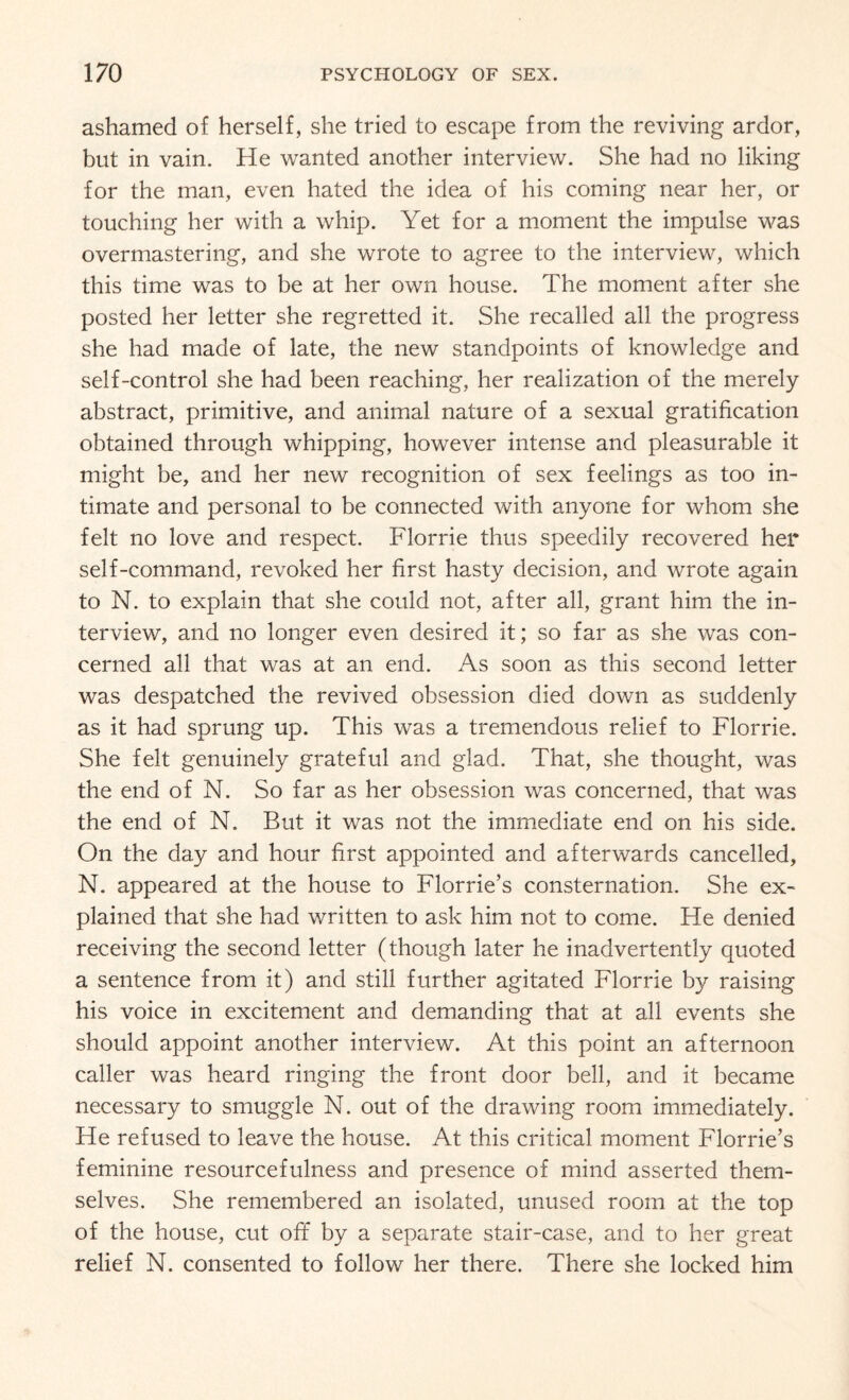 ashamed of herself, she tried to escape from the reviving ardor, but in vain. He wanted another interview. She had no liking for the man, even hated the idea of his coming near her, or touching her with a whip. Yet for a moment the impulse was overmastering, and she wrote to agree to the interview, which this time was to be at her own house. The moment after she posted her letter she regretted it. She recalled all the progress she had made of late, the new standpoints of knowledge and self-control she had been reaching, her realization of the merely abstract, primitive, and animal nature of a sexual gratification obtained through whipping, however intense and pleasurable it might be, and her new recognition of sex feelings as too in¬ timate and personal to be connected with anyone for whom she felt no love and respect. Florrie thus speedily recovered her self-command, revoked her first hasty decision, and wrote again to N. to explain that she could not, after all, grant him the in¬ terview, and no longer even desired it; so far as she was con¬ cerned all that was at an end. As soon as this second letter was despatched the revived obsession died down as suddenly as it had sprung up. This was a tremendous relief to Florrie. She felt genuinely grateful and glad. That, she thought, was the end of N. So far as her obsession was concerned, that was the end of N. But it was not the immediate end on his side. On the day and hour first appointed and afterwards cancelled, N. appeared at the house to Florrie’s consternation. She ex¬ plained that she had written to ask him not to come. He denied receiving the second letter (though later he inadvertently quoted a sentence from it) and still further agitated Florrie by raising his voice in excitement and demanding that at all events she should appoint another interview. At this point an afternoon caller was heard ringing the front door bell, and it became necessary to smuggle N. out of the drawing room immediately. He refused to leave the house. At this critical moment Florrie’s feminine resourcefulness and presence of mind asserted them¬ selves. She remembered an isolated, unused room at the top of the house, cut off by a separate stair-case, and to her great relief N. consented to follow her there. There she locked him