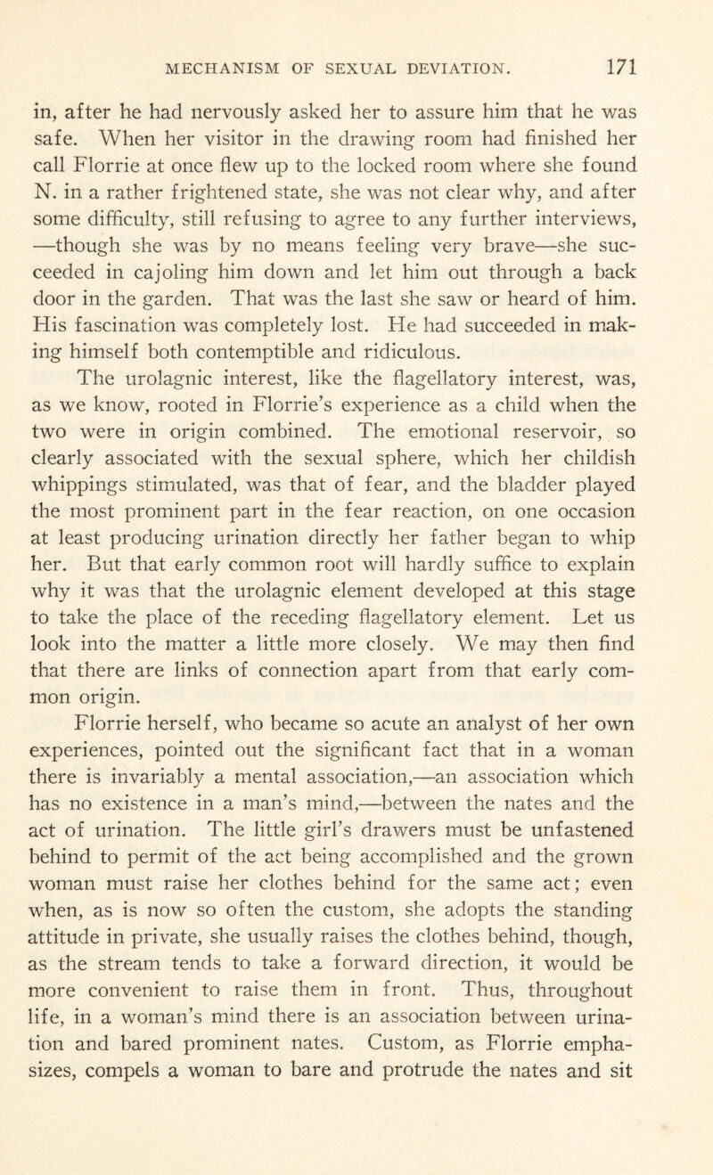 in, after he had nervously asked her to assure him that he was safe. When her visitor in the drawing room had finished her call Florrie at once flew up to the locked room where she found N. in a rather frightened state, she was not clear why, and after some difficulty, still refusing to agree to any further interviews, —though she was by no means feeling very brave—she suc¬ ceeded in cajoling him down and let him out through a back door in the garden. That was the last she saw or heard of him. His fascination was completely lost. He had succeeded in mak¬ ing himself both contemptible and ridiculous. The urolagnic interest, like the flagellatory interest, was, as we know, rooted in Florrie’s experience as a child when the two were in origin combined. The emotional reservoir, so clearly associated with the sexual sphere, which her childish whippings stimulated, was that of fear, and the bladder played the most prominent part in the fear reaction, on one occasion at least producing urination directly her father began to whip her. But that early common root will hardly suffice to explain why it was that the urolagnic element developed at this stage to take the place of the receding flagellatory element. Let us look into the matter a little more closely. We may then find that there are links of connection apart from that early com¬ mon origin. Florrie herself, who became so acute an analyst of her own experiences, pointed out the significant fact that in a woman there is invariably a mental association,—an association which has no existence in a man’s mind,—between the nates and the act of urination. The little girl’s drawers must be unfastened behind to permit of the act being accomplished and the grown woman must raise her clothes behind for the same act; even when, as is now so often the custom, she adopts the standing attitude in private, she usually raises the clothes behind, though, as the stream tends to take a forward direction, it would be more convenient to raise them in front. Thus, throughout life, in a woman’s mind there is an association between urina¬ tion and bared prominent nates. Custom, as Florrie empha¬ sizes, compels a woman to bare and protrude the nates and sit