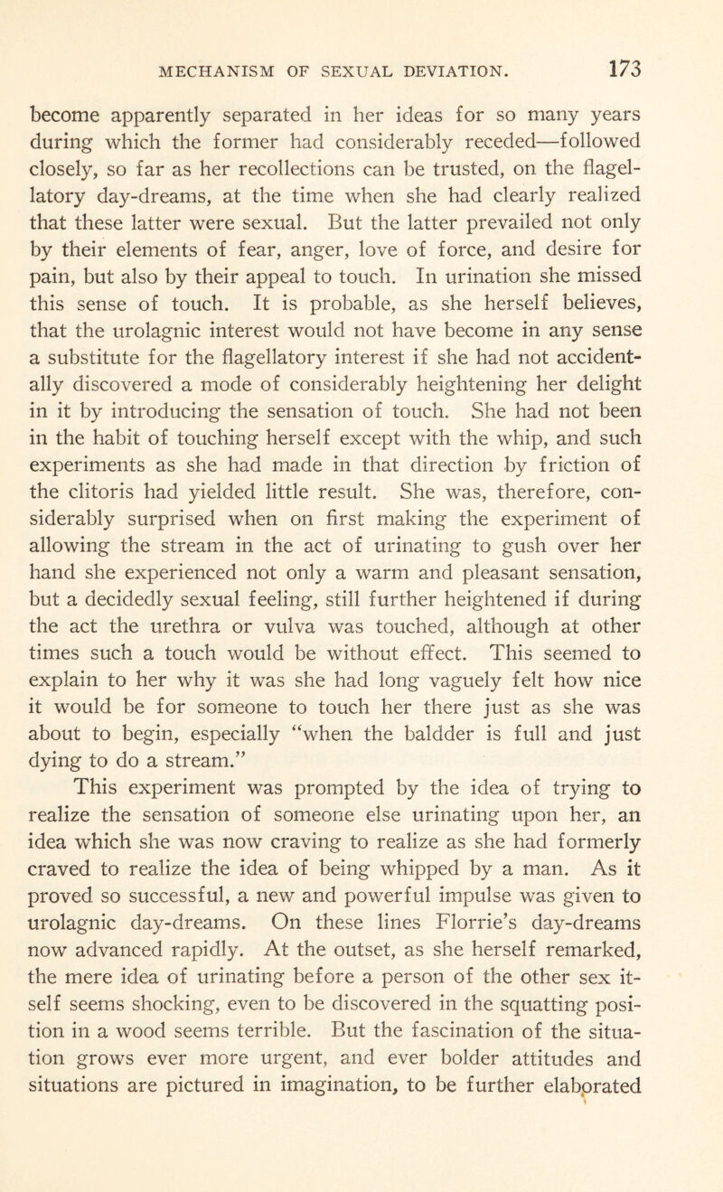 become apparently separated in her ideas for so many years during which the former had considerably receded—followed closely, so far as her recollections can be trusted, on the flagel- latory day-dreams, at the time when she had clearly realized that these latter were sexual. But the latter prevailed not only by their elements of fear, anger, love of force, and desire for pain, but also by their appeal to touch. In urination she missed this sense of touch. It is probable, as she herself believes, that the urolagnic interest would not have become in any sense a substitute for the flagellatory interest if she had not accident¬ ally discovered a mode of considerably heightening her delight in it by introducing the sensation of touch. She had not been in the habit of touching herself except with the whip, and such experiments as she had made in that direction by friction of the clitoris had yielded little result. She was, therefore, con¬ siderably surprised when on first making the experiment of allowing the stream in the act of urinating to gush over her hand she experienced not only a warm and pleasant sensation, but a decidedly sexual feeling, still further heightened if during the act the urethra or vulva was touched, although at other times such a touch would be without effect. This seemed to explain to her why it was she had long vaguely felt how nice it would be for someone to touch her there just as she was about to begin, especially “when the baldder is full and just dying to do a stream.” This experiment was prompted by the idea of trying to realize the sensation of someone else urinating upon her, an idea which she was now craving to realize as she had formerly craved to realize the idea of being whipped by a man. As it proved so successful, a new and powerful impulse was given to urolagnic day-dreams. On these lines Florrie’s day-dreams now advanced rapidly. At the outset, as she herself remarked, the mere idea of urinating before a person of the other sex it¬ self seems shocking, even to be discovered in the squatting posi¬ tion in a wood seems terrible. But the fascination of the situa¬ tion grows ever more urgent, and ever bolder attitudes and situations are pictured in imagination, to be further elaborated
