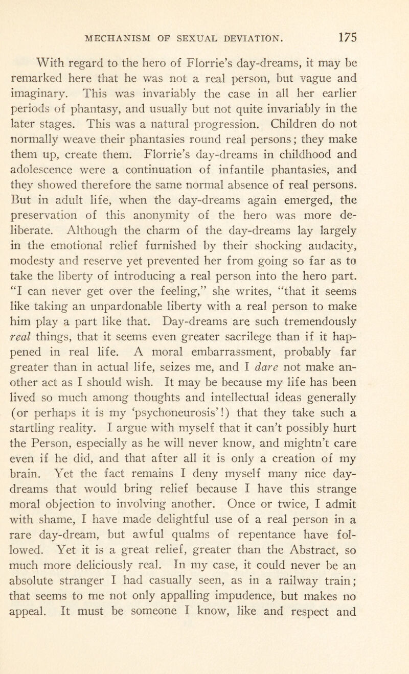 With regard to the hero of Florrie’s day-dreams, it may be remarked here that he was not a real person, but vague and imaginary. This was invariably the case in all her earlier periods of phantasy, and usually but not quite invariably in the later stages. This was a natural progression. Children do not normally weave their phantasies round real persons; they make them up, create them. Florrie’s day-dreams in childhood and adolescence were a continuation of infantile phantasies, and they showed therefore the same normal absence of real persons. But in adult life, when the day-dreams again emerged, the preservation of this anonymity of the hero was more de¬ liberate. Although the charm of the day-dreams lay largely in the emotional relief furnished by their shocking audacity, modesty and reserve yet prevented her from going so far as to take the liberty of introducing a real person into the hero part. “I can never get over the feeling,” she writes, “that it seems like taking an unpardonable liberty with a real person to make him play a part like that. Day-dreams are such tremendously real things, that it seems even greater sacrilege than if it hap¬ pened in real life. A moral embarrassment, probably far greater than in actual life, seizes me, and I dare not make an¬ other act as I should wish. It may be because my life has been lived so much among thoughts and intellectual ideas generally (or perhaps it is my ‘psychoneurosis’!) that they take such a startling reality. I argue with myself that it can’t possibly hurt the Person, especially as he will never know, and mightn’t care even if he did, and that after all it is only a creation of my brain. Yet the fact remains I deny myself many nice day¬ dreams that would bring relief because I have this strange moral objection to involving another. Once or twice, I admit with shame, I have made delightful use of a real person in a rare day-dream, but awful qualms of repentance have fol¬ lowed. Yet it is a great relief, greater than the Abstract, so much more deliciously real. In my case, it could never be an absolute stranger I had casually seen, as in a railway train; that seems to me not only appalling impudence, but makes no appeal. It must be someone I know, like and respect and