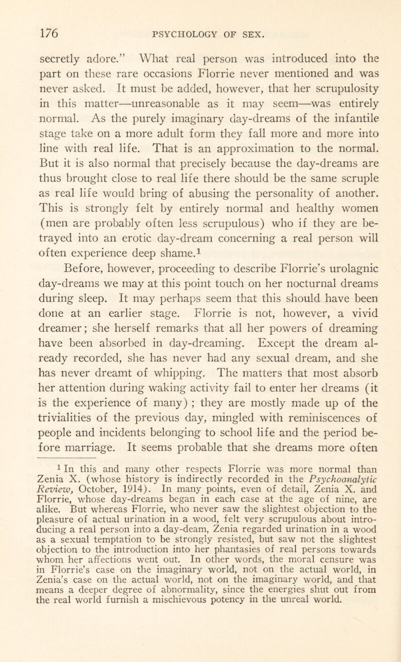 secretly adore.” What real person was introduced into the part on these rare occasions Florrie never mentioned and was never asked. It must be added, however, that her scrupulosity in this matter—unreasonable as it may seem—was entirely normal. As the purely imaginary day-dreams of the infantile stage take on a more adult form they fall more and more into line with real life. That is an approximation to the normal. But it is also normal that precisely because the day-dreams are thus brought close to real life there should be the same scruple as real life would bring of abusing the personality of another. This is strongly felt by entirely normal and healthy women (men are probably often less scrupulous) who if they are be¬ trayed into an erotic day-dream concerning a real person will often experience deep shame.1 Before, however, proceeding to describe Florrie’s urolagnic day-dreams we may at this point touch on her nocturnal dreams during sleep. It may perhaps seem that this should have been done at an earlier stage. Florrie is not, however, a vivid dreamer; she herself remarks that all her powers of dreaming have been absorbed in day-dreaming. Except the dream al¬ ready recorded, she has never had any sexual dream, and she has never dreamt of whipping. The matters that most absorb her attention during waking activity fail to enter her dreams (it is the experience of many) ; they are mostly made up of the trivialities of the previous day, mingled with reminiscences of people and incidents belonging to school life and the period be¬ fore marriage. It seems probable that she dreams more often 1 In this and many other respects Florrie was more normal than Zenia X. (whose history is indirectly recorded in the Psychoanalytic Review, October, 1914). In many points, even of detail, Zenia X. and Florrie, whose day-dreams began in each case at the age of nine, are alike. But whereas Florrie, who never saw the slightest objection to the pleasure of actual urination in a wood, felt very scrupulous about intro¬ ducing a real person into a day-deam, Zenia regarded urination in a wood as a sexual temptation to be strongly resisted, but saw not the slightest objection to the introduction into her phantasies of real persons towards whom her affections went out. In other words, the moral censure was in Florrie’s case on the imaginary world, not on the actual world, in Zenia’s case on the actual world, not on the imaginary world, and that means a deeper degree of abnormality, since the energies shut out from the real world furnish a mischievous potency in the unreal world.