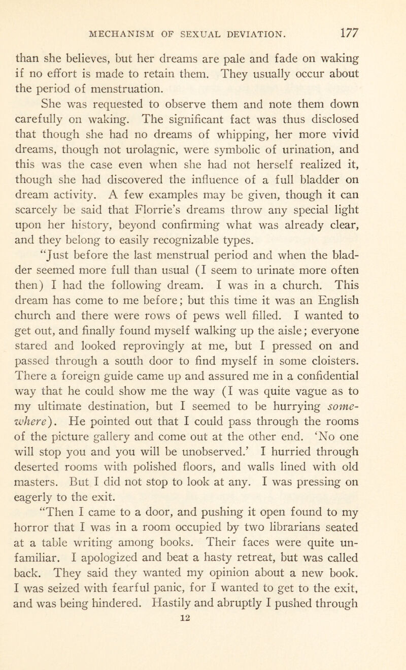 than she believes, but her dreams are pale and fade on waking if no effort is made to retain them. They usually occur about the period of menstruation. She was requested to observe them and note them down carefully on waking. The significant fact was thus disclosed that though she had no dreams of whipping, her more vivid dreams, though not urolagnic, were symbolic of urination, and this was the case even when she had not herself realized it, though she had discovered the influence of a full bladder on dream activity. A few examples may be given, though it can scarcely be said that Florrie’s dreams throw any special light upon her history, beyond confirming what was already clear, and they belong to easily recognizable types. “Just before the last menstrual period and when the blad¬ der seemed more full than usual (I seem to urinate more often then) I had the following dream. I was in a church. This dream has come to me before; but this time it was an English church and there were rows of pews well filled. I wanted to get out, and finally found myself walking up the aisle; everyone stared and looked reprovingly at me, but I pressed on and passed through a south door to find myself in some cloisters. There a foreign guide came up and assured me in a confidential way that he could show me the way (I was quite vague as to my ultimate destination, but I seemed to be hurrying some¬ where). He pointed out that I could pass through the rooms of the picture gallery and come out at the other end. ‘No one will stop you and you will be unobserved/ I hurried through deserted rooms with polished floors, and walls lined with old masters. But I did not stop to look at any. I was pressing on eagerly to the exit. “Then I came to a door, and pushing it open found to my horror that I was in a room occupied by two librarians seated at a table writing among books. Their faces were quite un¬ familiar. I apologized and beat a hasty retreat, but was called back. They said they wanted my opinion about a new book. I was seized with fearful panic, for I wanted to get to the exit, and was being hindered. Hastily and abruptly I pushed through 12