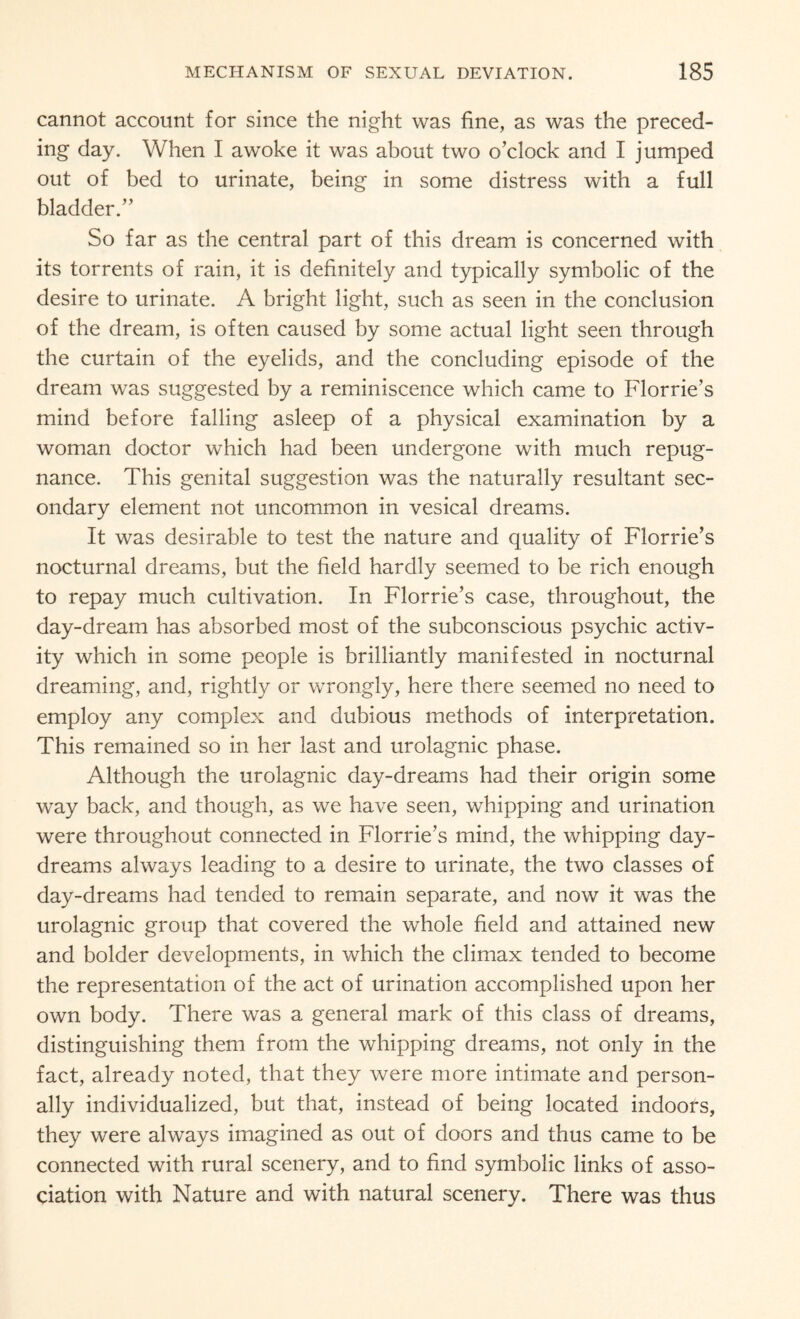 cannot account for since the night was fine, as was the preced¬ ing day. When I awoke it was about two o’clock and I jumped out of bed to urinate, being in some distress with a full bladder.” So far as the central part of this dream is concerned with its torrents of rain, it is definitely and typically symbolic of the desire to urinate. A bright light, such as seen in the conclusion of the dream, is often caused by some actual light seen through the curtain of the eyelids, and the concluding episode of the dream was suggested by a reminiscence which came to Florrie’s mind before falling asleep of a physical examination by a woman doctor which had been undergone with much repug¬ nance. This genital suggestion was the naturally resultant sec¬ ondary element not uncommon in vesical dreams. It was desirable to test the nature and quality of Florrie’s nocturnal dreams, but the field hardly seemed to be rich enough to repay much cultivation. In Florrie’s case, throughout, the day-dream has absorbed most of the subconscious psychic activ¬ ity which in some people is brilliantly manifested in nocturnal dreaming, and, rightly or wrongly, here there seemed no need to employ any complex and dubious methods of interpretation. This remained so in her last and urolagnic phase. Although the urolagnic day-dreams had their origin some way back, and though, as we have seen, whipping and urination were throughout connected in Florrie’s mind, the whipping day¬ dreams always leading to a desire to urinate, the two classes of day-dreams had tended to remain separate, and now it was the urolagnic group that covered the whole field and attained new and bolder developments, in which the climax tended to become the representation of the act of urination accomplished upon her own body. There was a general mark of this class of dreams, distinguishing them from the whipping dreams, not only in the fact, already noted, that they were more intimate and person¬ ally individualized, but that, instead of being located indoors, they were always imagined as out of doors and thus came to be connected with rural scenery, and to find symbolic links of asso¬ ciation with Nature and with natural scenery. There was thus