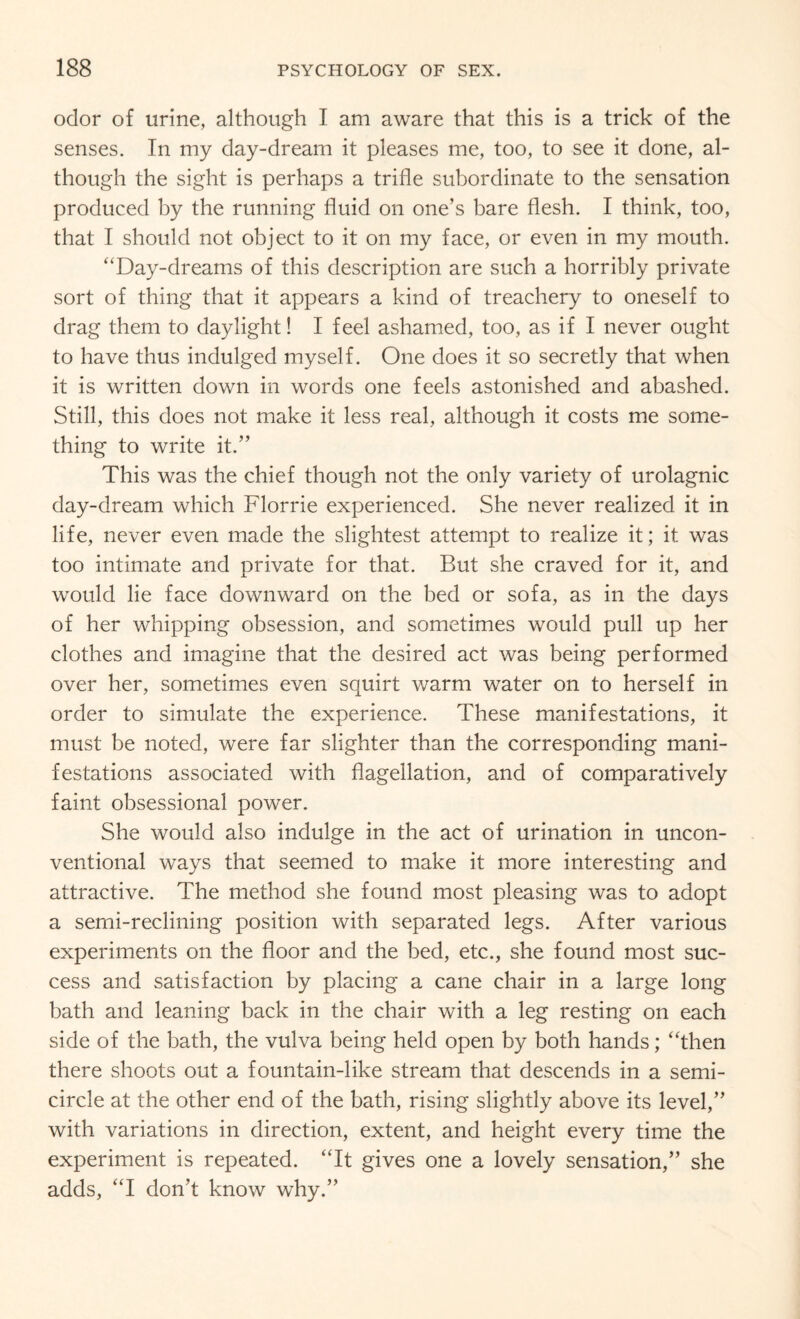 odor of urine, although I am aware that this is a trick of the senses. In my day-dream it pleases me, too, to see it done, al¬ though the sight is perhaps a trifle subordinate to the sensation produced by the running fluid on one’s bare flesh. I think, too, that I should not object to it on my face, or even in my mouth. ‘‘Day-dreams of this description are such a horribly private sort of thing that it appears a kind of treachery to oneself to drag them to daylight! I feel ashamed, too, as if I never ought to have thus indulged myself. One does it so secretly that when it is written down in words one feels astonished and abashed. Still, this does not make it less real, although it costs me some¬ thing to write it.” This was the chief though not the only variety of urolagnic day-dream which Florrie experienced. She never realized it in life, never even made the slightest attempt to realize it; it was too intimate and private for that. But she craved for it, and would lie face downward on the bed or sofa, as in the days of her whipping obsession, and sometimes would pull up her clothes and imagine that the desired act was being performed over her, sometimes even squirt warm water on to herself in order to simulate the experience. These manifestations, it must be noted, were far slighter than the corresponding mani¬ festations associated with flagellation, and of comparatively faint obsessional power. She would also indulge in the act of urination in uncon¬ ventional ways that seemed to make it more interesting and attractive. The method she found most pleasing was to adopt a semi-reclining position with separated legs. After various experiments on the floor and the bed, etc., she found most suc¬ cess and satisfaction by placing a cane chair in a large long bath and leaning back in the chair with a leg resting on each side of the bath, the vulva being held open by both hands; “then there shoots out a fountain-like stream that descends in a semi¬ circle at the other end of the bath, rising slightly above its level,” with variations in direction, extent, and height every time the experiment is repeated. “It gives one a lovely sensation,” she adds, “I don’t know why.”