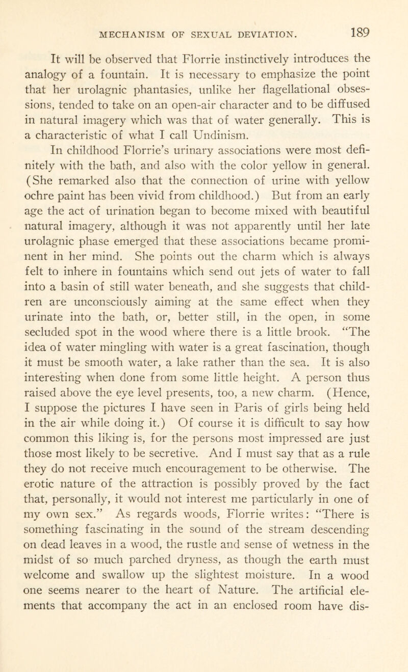 It will be observed that Florrie instinctively introduces the analogy of a fountain. It is necessary to emphasize the point that her urolagnic phantasies, unlike her flagellational obses¬ sions, tended to take on an open-air character and to be diffused in natural imagery which was that of water generally. This is a characteristic of what I call Undinism. In childhood Florrie’s urinary associations were most defi¬ nitely with the bath, and also with the color yellow in general. (She remarked also that the connection of urine with yellow ochre paint has been vivid from childhood.) But from an early age the act of urination began to become mixed with beautiful natural imagery, although it was not apparently until her late urolagnic phase emerged that these associations became promi¬ nent in her mind. She points out the charm which is always felt to inhere in fountains which send out jets of water to fall into a basin of still water beneath, and she suggests that child¬ ren are unconsciously aiming at the same effect when they urinate into the bath, or, better still, in the open, in some secluded spot in the wood where there is a little brook. “The idea of water mingling with water is a great fascination, though it must be smooth water, a lake rather than the sea. It is also interesting when done from some little height. A person thus raised above the eye level presents, too, a new charm. (Hence, I suppose the pictures I have seen in Paris of girls being held in the air while doing it.) Of course it is difficult to say how common this liking is, for the persons most impressed are just those most likely to be secretive. And I must say that as a rule they do not receive much encouragement to be otherwise. The erotic nature of the attraction is possibly proved by the fact that, personally, it would not interest me particularly in one of my own sex.” As regards woods, Florrie writes: “There is something fascinating in the sound of the stream descending on dead leaves in a wood, the rustle and sense of wetness in the midst of so much parched dryness, as though the earth must welcome and swallow up the slightest moisture. In a wood one seems nearer to the heart of Nature. The artificial ele¬ ments that accompany the act in an enclosed room have dis-