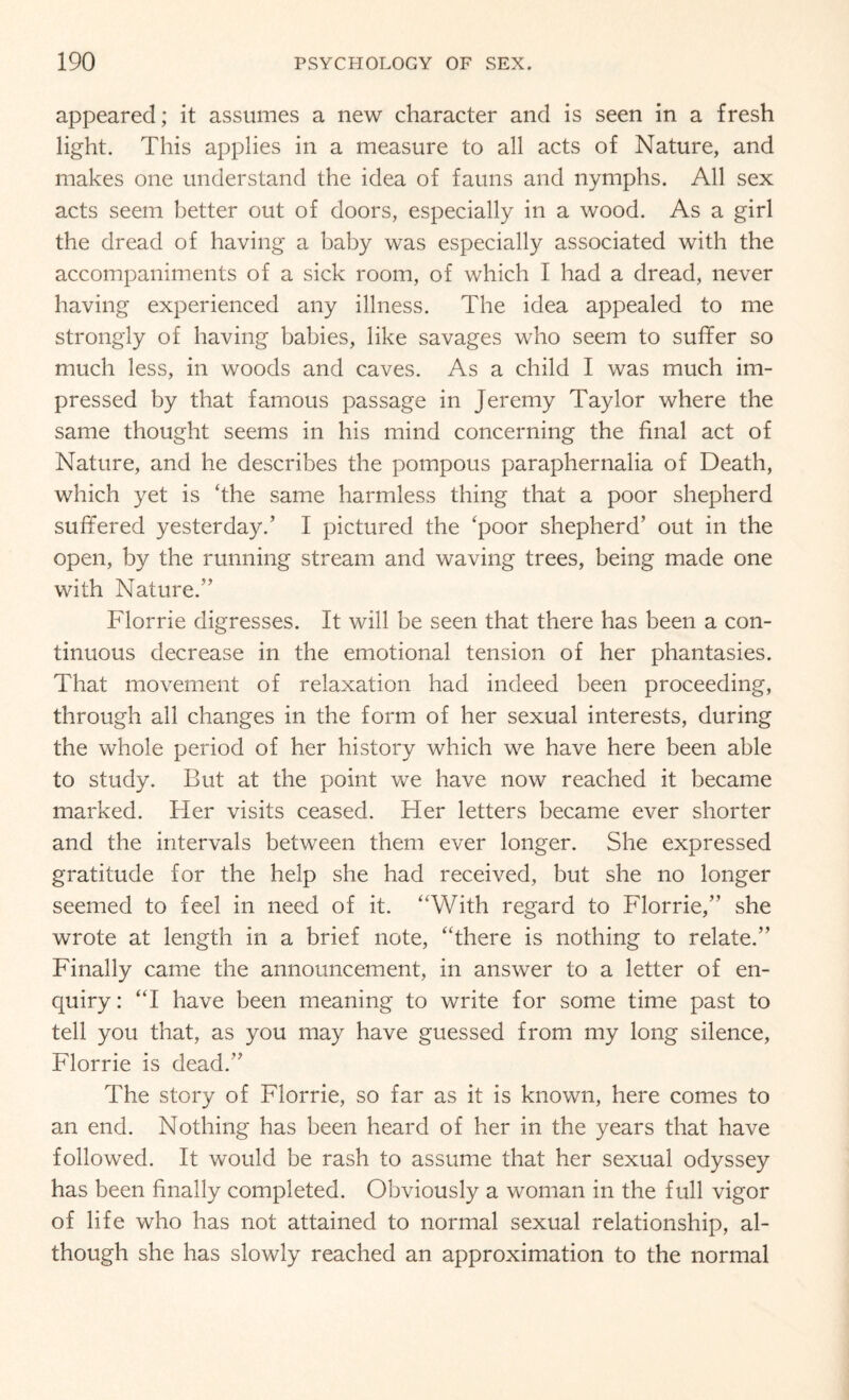 appeared; it assumes a new character and is seen in a fresh light. This applies in a measure to all acts of Nature, and makes one understand the idea of fauns and nymphs. All sex acts seem better out of doors, especially in a wood. As a girl the dread of having a baby was especially associated with the accompaniments of a sick room, of which I had a dread, never having experienced any illness. The idea appealed to me strongly of having babies, like savages who seem to suffer so much less, in woods and caves. As a child I was much im¬ pressed by that famous passage in Jeremy Taylor where the same thought seems in his mind concerning the final act of Nature, and he describes the pompous paraphernalia of Death, which yet is ‘the same harmless thing that a poor shepherd suffered yesterday.’ I pictured the ‘poor shepherd’ out in the open, by the running stream and waving trees, being made one with Nature.” Florrie digresses. It will be seen that there has been a con¬ tinuous decrease in the emotional tension of her phantasies. That movement of relaxation had indeed been proceeding, through all changes in the form of her sexual interests, during the whole period of her history which we have here been able to study. But at the point we have now reached it became marked. Her visits ceased. Her letters became ever shorter and the intervals between them ever longer. She expressed gratitude for the help she had received, but she no longer seemed to feel in need of it. “With regard to Florrie,” she wrote at length in a brief note, “there is nothing to relate.” Finally came the announcement, in answer to a letter of en¬ quiry : “I have been meaning to write for some time past to tell you that, as you may have guessed from my long silence, Florrie is dead.” The story of Florrie, so far as it is known, here comes to an end. Nothing has been heard of her in the years that have followed. It would be rash to assume that her sexual odyssey has been finally completed. Obviously a woman in the full vigor of life who has not attained to normal sexual relationship, al¬ though she has slowly reached an approximation to the normal