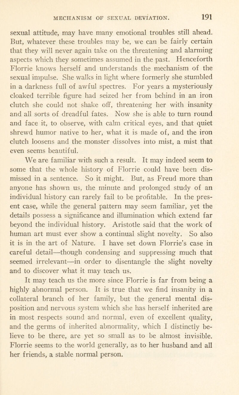 sexual attitude, may have many emotional troubles still ahead. But, whatever these troubles may be, we can be fairly certain that they will never again take on the threatening and alarming aspects which they sometimes assumed in the past. Henceforth Florrie knows herself and understands the mechanism of the sexual impulse. She walks in light where formerly she stumbled in a darkness full of awful spectres. For years a mysteriously cloaked terrible figure had seized her from behind in an iron clutch she could not shake off, threatening her with insanity and all sorts of dreadful fates. Now she is able to turn round and face it, to observe, with calm critical eyes, and that quiet shrewd humor native to her, what it is made of, and the iron clutch loosens and the monster dissolves into mist, a mist that even seems beautiful. We are familiar with such a result. It may indeed seem to some that the whole history of Florrie could have been dis¬ missed in a sentence. So it might. But, as Freud more than anyone has shown us, the minute and prolonged study of an individual history can rarely fail to be profitable. In the pres¬ ent case, while the general pattern may seem familiar, yet the details possess a significance and illumination which extend far beyond the individual history. Aristotle said that the work of human art must ever show a continual slight novelty. So also it is in the art of Nature. I have set down Florrie’s case in careful detail—though condensing and suppressing much that seemed irrelevant—in order to disentangle the slight novelty and to discover what it may teach us. It may teach us the more since Florrie is far from being a highly abnormal person. It is true that we find insanity in a collateral branch of her family, but the general mental dis¬ position and nervous system which she has herself inherited are in most respects sound and normal, even of excellent quality, and the germs of inherited abnormality, which I distinctly be¬ lieve to be there, are yet so small as to be almost invisible. Florrie seems to the world generally, as to her husband and all her friends, a stable normal person.