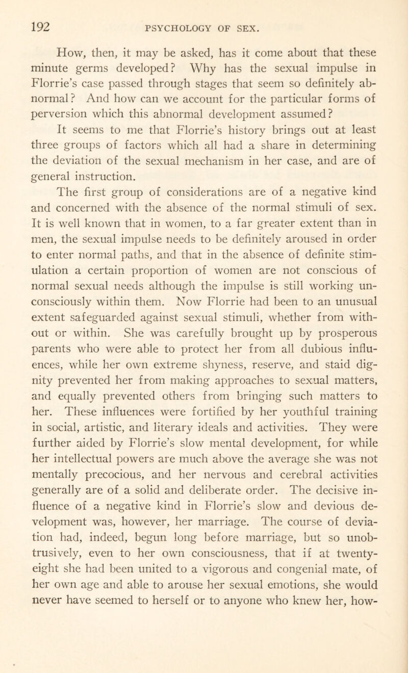 How, then, it may be asked, has it come about that these minute germs developed? Why has the sexual impulse in Florrie’s case passed through stages that seem so definitely ab¬ normal ? And how can we account for the particular forms of perversion which this abnormal development assumed? It seems to me that Florrie’s history brings out at least three groups of factors which all had a share in determining the deviation of the sexual mechanism in her case, and are of general instruction. The first group of considerations are of a negative kind and concerned with the absence of the normal stimuli of sex. It is well known that in women, to a far greater extent than in men, the sexual impulse needs to be definitely aroused in order to enter normal paths, and that in the absence of definite stim¬ ulation a certain proportion of women are not conscious of normal sexual needs although the impulse is still working un¬ consciously within them. Now Florrie had been to an unusual extent safeguarded against sexual stimuli, whether from with¬ out or within. She was carefully brought up by prosperous parents who were able to protect her from all dubious influ¬ ences, while her own extreme shyness, reserve, and staid dig¬ nity prevented her from making approaches to sexual matters, and equally prevented others from bringing such matters to her. These influences were fortified by her youthful training in social, artistic, and literary ideals and activities. They were further aided by Florrie’s slow mental development, for while her intellectual powers are much above the average she was not mentally precocious, and her nervous and cerebral activities generally are of a solid and deliberate order. The decisive in¬ fluence of a negative kind in Florrie’s slow and devious de¬ velopment was, however, her marriage. The course of devia¬ tion had, indeed, begun long before marriage, but so unob¬ trusively, even to her own consciousness, that if at twenty- eight she had been united to a vigorous and congenial mate, of her own age and able to arouse her sexual emotions, she would never have seemed to herself or to anyone who knew her, how-