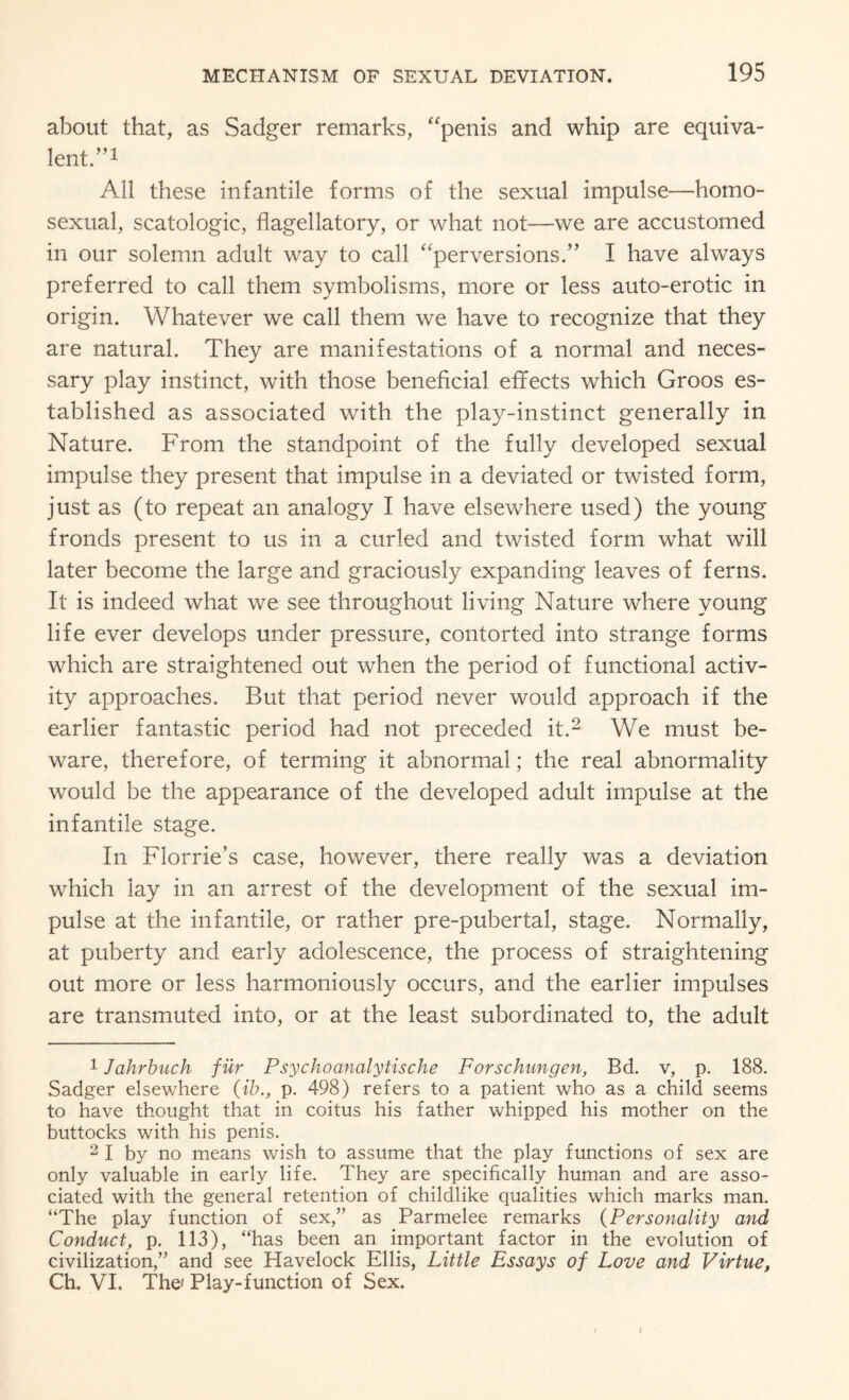 about that, as Sadger remarks, “penis and whip are equiva¬ lent.”! All these infantile forms of the sexual impulse—homo¬ sexual, scatologic, flagellatory, or what not—we are accustomed in our solemn adult way to call “perversions.” I have always preferred to call them symbolisms, more or less auto-erotic in origin. Whatever we call them we have to recognize that they are natural. They are manifestations of a normal and neces¬ sary play instinct, with those beneficial effects which Groos es¬ tablished as associated with the play-instinct generally in Nature. From the standpoint of the fully developed sexual impulse they present that impulse in a deviated or twisted form, just as (to repeat an analogy I have elsewhere used) the young fronds present to us in a curled and twisted form what will later become the large and graciously expanding leaves of ferns. It is indeed what we see throughout living Nature where young life ever develops under pressure, contorted into strange forms which are straightened out when the period of functional activ¬ ity approaches. But that period never would approach if the earlier fantastic period had not preceded it.1 2 We must be¬ ware, therefore, of terming it abnormal; the real abnormality would be the appearance of the developed adult impulse at the infantile stage. In Florrie’s case, however, there really was a deviation which lay in an arrest of the development of the sexual im¬ pulse at the infantile, or rather pre-pubertal, stage. Normally, at puberty and early adolescence, the process of straightening out more or less harmoniously occurs, and the earlier impulses are transmuted into, or at the least subordinated to, the adult 1 Jahrbuch fur Psychoanalytische Forschungen, Bd. v, p. 188. Sadger elsewhere (ibp. 498) refers to a patient who as a child seems to have thought that in coitus his father whipped his mother on the buttocks with his penis. 2 I by no means wish to assume that the play functions of sex are only valuable in early life. They are specifically human and are asso¬ ciated with the general retention of childlike qualities which marks man. “The play function of sex,” as Parmelee remarks (Personality and Conduct, p. 113), “has been an important factor in the evolution of civilization,” and see Havelock Ellis, Little Essays of Love and Virtue, Ch. VI. The' Play-function of Sex. I