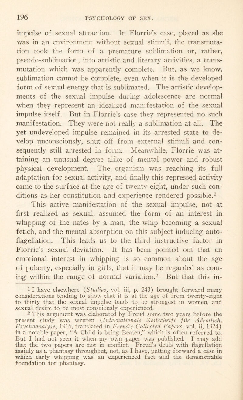 impulse of sexual attraction. In Florrie’s case, placed as she was in an environment without sexual stimuli, the transmuta¬ tion took the form of a premature sublimation or, rather, pseudo-sublimation, into artistic and literary activities, a trans¬ mutation which was apparently complete. But, as we know, sublimation cannot be complete, even when it is the developed form of sexual energy that is sublimated. The artistic develop¬ ments of the sexual impulse during adolescence are normal when they represent an idealized manifestation of the sexual impulse itself. But in Florrie’s case they represented no such manifestation. They were not really a sublimation at all. The yet undeveloped impulse remained in its arrested state to de¬ velop unconsciously, shut off from external stimuli and con¬ sequently still arrested in form. Meanwhile, Florrie was at¬ taining an unusual degree alike of mental power and robust physical development. The organism was reaching its full adaptation for sexual activity, and finally this repressed activity came to the surface at the age of twenty-eight, under such con¬ ditions as her constitution and experience rendered possible.1 This active manifestation of the sexual impulse, not at first realized as sexual, assumed the form of an interest in whipping of the nates by a man, the whip becoming a sexual fetich, and the mental absorption on this subject inducing auto¬ flagellation. This leads us to the third instructive factor in Florrie’s sexual deviation. It has been pointed out that an emotional interest in whipping is so common about the age of puberty, especially in girls, that it may be regarded as com¬ ing within the range of normal variation.2 But that this in- 1 I have elsewhere (Studies, vol. iii, p. 243) brought forward many considerations tending to show that it is at the age of from twenty-eight to thirty that the sexual impulse tends to be strongest in women, and sexual desire to be most consciously experienced. 2 This argument was elaborated by Freud some two years before the present study was written (Internationale Zeitschrift fur Aerztlich. Psychoanalyse, 1916, translated in Freud’s Collected Papers, vol. ii, 1924) in a notable paper, “A Child is being Beaten,” which is often referred to. But I had not seen it when my own paper was published. I may add that the two papers are not in conflict. Freud's deals with flagellation mainly as a phantasy throughout, not, as I have, putting forward a case in which early whipping was an experienced fact and the demonstrable foundation for phantasy.