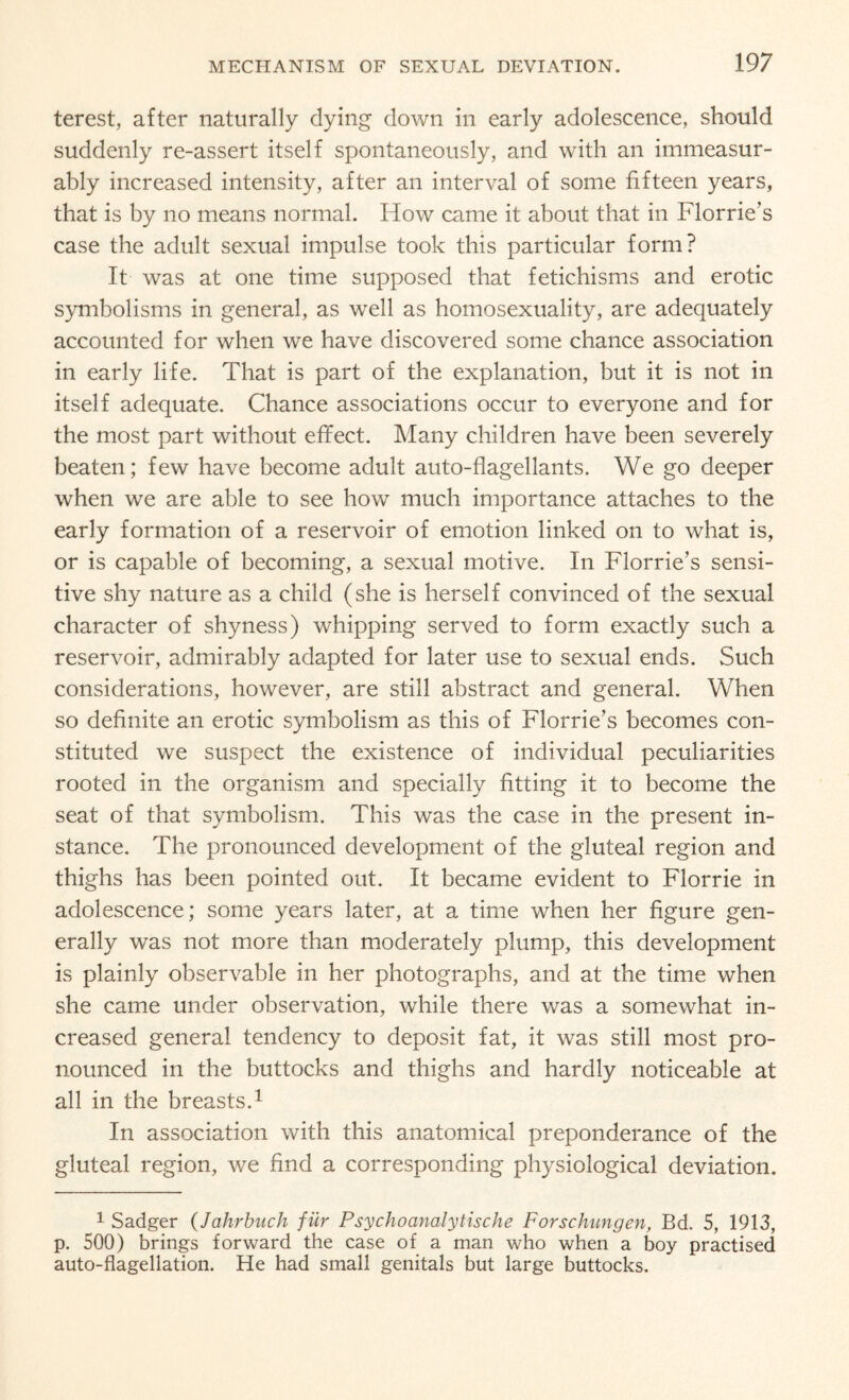 terest, after naturally dying down in early adolescence, should suddenly re-assert itself spontaneously, and with an immeasur¬ ably increased intensity, after an interval of some fifteen years, that is by no means normal. How came it about that in Florrie’s case the adult sexual impulse took this particular form? It was at one time supposed that fetichisms and erotic symbolisms in general, as well as homosexuality, are adequately accounted for when we have discovered some chance association in early life. That is part of the explanation, but it is not in itself adequate. Chance associations occur to everyone and for the most part without effect. Many children have been severely beaten; few have become adult auto-flagellants. We go deeper when we are able to see how much importance attaches to the early formation of a reservoir of emotion linked on to what is, or is capable of becoming, a sexual motive. In Florrie’s sensi¬ tive shy nature as a child (she is herself convinced of the sexual character of shyness) whipping served to form exactly such a reservoir, admirably adapted for later use to sexual ends. Such considerations, however, are still abstract and general. When so definite an erotic symbolism as this of Florrie’s becomes con¬ stituted we suspect the existence of individual peculiarities rooted in the organism and specially fitting it to become the seat of that symbolism. This was the case in the present in¬ stance. The pronounced development of the gluteal region and thighs has been pointed out. It became evident to Florrie in adolescence; some years later, at a time when her figure gen¬ erally was not more than moderately plump, this development is plainly observable in her photographs, and at the time when she came under observation, while there was a somewhat in¬ creased general tendency to deposit fat, it was still most pro¬ nounced in the buttocks and thighs and hardly noticeable at all in the breasts.1 In association with this anatomical preponderance of the gluteal region, we find a corresponding physiological deviation. 1 Sadger (Jahrbuch fur Psychoanalytische Forschungen, Bd. 5, 1913, p. 500) brings forward the case of a man who when a boy practised auto-flagellation. He had small genitals but large buttocks.