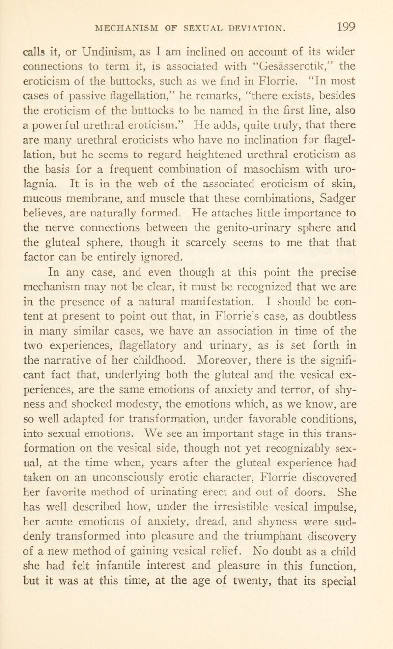 calls it, or Undinism, as I am inclined on account of its wider connections to term it, is associated with “Gesasserotik,” the eroticism of the buttocks, such as we find in Florrie. “In most cases of passive flagellation,” he remarks, “there exists, besides the eroticism of the buttocks to be named in the first line, also a powerful urethral eroticism.” He adds, quite truly, that there are many urethral eroticists who have no inclination for flagel¬ lation, but he seems to regard heightened urethral eroticism as the basis for a frequent combination of masochism with uro- lagnia. It is in the web of the associated eroticism of skin, mucous membrane, and muscle that these combinations, Sadger believes, are naturally formed. He attaches little importance to the nerve connections between the genito-urinary sphere and the gluteal sphere, though it scarcely seems to me that that factor can be entirely ignored. In any case, and even though at this point the precise mechanism may not be clear, it must be recognized that we are in the presence of a natural manifestation. I should be con¬ tent at present to point out that, in Florrie’s case, as doubtless in many similar cases, we have an association in time of the two experiences, flagellatory and urinary, as is set forth in the narrative of her childhood. Moreover, there is the signifi¬ cant fact that, underlying both the gluteal and the vesical ex¬ periences, are the same emotions of anxiety and terror, of shy¬ ness and shocked modesty, the emotions which, as we know, are so well adapted for transformation, under favorable conditions, into sexual emotions. We see an important stage in this trans¬ formation on the vesical side, though not yet recognizably sex¬ ual, at the time when, years after the gluteal experience had taken on an unconsciously erotic character, Florrie discovered her favorite method of urinating erect and out of doors. She has well described how, under the irresistible vesical impulse, her acute emotions of anxiety, dread, and shyness were sud¬ denly transformed into pleasure and the triumphant discovery of a new method of gaining vesical relief. No doubt as a child she had felt infantile interest and pleasure in this function, but it was at this time, at the age of twenty, that its special