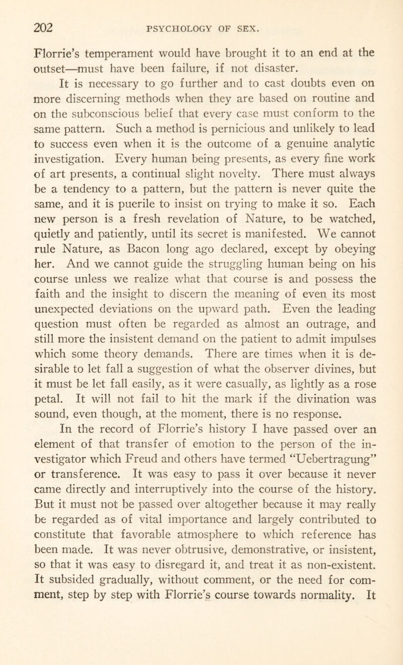 Florrie’s temperament would have brought it to an end at the outset—must have been failure, if not disaster. It is necessary to go further and to cast doubts even on more discerning methods when they are based on routine and on the subconscious belief that every case must conform to the same pattern. Such a method is pernicious and unlikely to lead to success even when it is the outcome of a genuine analytic investigation. Every human being presents, as every fine work of art presents, a continual slight novelty. There must always be a tendency to a pattern, but the pattern is never quite the same, and it is puerile to insist on trying to make it so. Each new person is a fresh revelation of Nature, to be watched, quietly and patiently, until its secret is manifested. We cannot rule Nature, as Bacon long ago declared, except by obeying her. And we cannot guide the struggling human being on his course unless we realize what that course is and possess the faith and the insight to discern the meaning of even its most unexpected deviations on the upward path. Even the leading question must often be regarded as almost an outrage, and still more the insistent demand on the patient to admit impulses which some theory demands. There are times when it is de¬ sirable to let fall a suggestion of what the observer divines, but it must be let fall easily, as it were casually, as lightly as a rose petal. It will not fail to hit the mark if the divination was sound, even though, at the moment, there is no response. In the record of Florrie’s history I have passed over an element of that transfer of emotion to the person of the in¬ vestigator which Freud and others have termed “Uebertragung” or transference. It was easy to pass it over because it never came directly and interruptively into the course of the history. But it must not be passed over altogether because it may really be regarded as of vital importance and largely contributed to constitute that favorable atmosphere to which reference has been made. It was never obtrusive, demonstrative, or insistent, so that it was easy to disregard it, and treat it as non-existent. It subsided gradually, without comment, or the need for com¬ ment, step by step with Florrie’s course towards normality. It