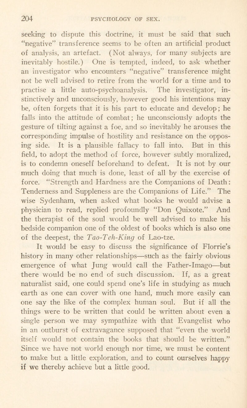 seeking to dispute this doctrine, it must be said that such “negative” transference seems to be often an artificial product of analysis, an artefact. (Not always, for many subjects are inevitably hostile.) One is tempted, indeed, to ask whether an investigator who encounters “negative” transference might not be well advised to retire from the world for a time and to practise a little auto-psychoanalysis. The investigator, in¬ stinctively and unconsciously, however good his intentions may be, often forgets that it is his part to educate and develop; he falls into the attitude of combat; he unconsciously adopts the gesture of tilting against a foe, and so inevitably he arouses the corresponding impulse of hostility and resistance on the oppos¬ ing side. It is a plausible fallacy to fall into. But in this field, to adopt the method of force, however subtly moralized, is to condemn oneself beforehand to defeat. It is not by our much doing that much is done, least of all by the exercise of force. “Strength and Hardness are the Companions of Death: Tenderness and Suppleness are the Companions of Life.” The wise Sydenham, when asked what books he would advise a physician to read, replied profoundly “Don Quixote.” And the therapist of the soul would be well advised to make his bedside companion one of the oldest of books which is also one of the deepest, the Tao-Teh-King of Lao-tze. It would be easy to discuss the significance of Florrie’s history in many other relationships—such as the fairly obvious emergence of what Jung would call the Father-Imago—but there would be no end of such discussion. If, as a great naturalist said, one could spend one’s life in studying as much earth as one can cover with one hand, much more easily can one say the like of the complex human soul. But if all the things were to be written that could be written about even a single person we may sympathize with that Evangelist who in an outburst of extravagance supposed that “even the world itself would not contain the books that should be written.” Since we have not world enough nor time, we must be content to make but a little exploration, and to count ourselves happy if we thereby achieve but a little good.