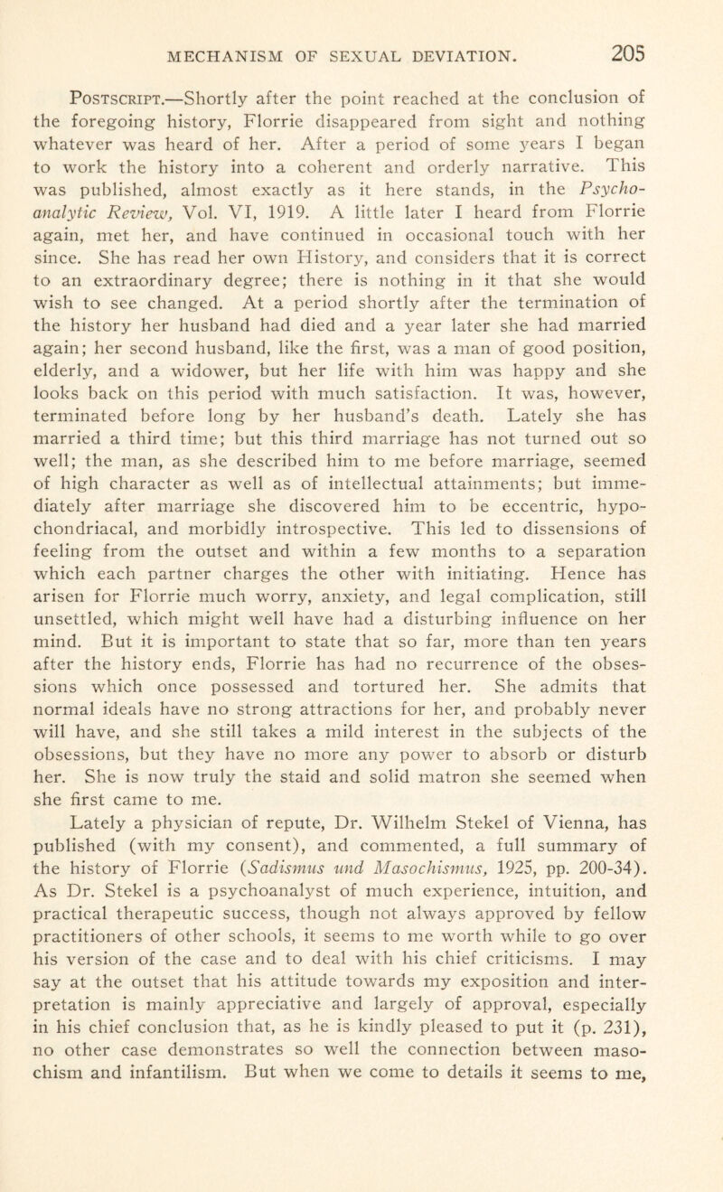 Postscript.—Shortly after the point reached at the conclusion of the foregoing history, Florrie disappeared from sight and nothing whatever was heard of her. After a period of some years I began to work the history into a coherent and orderly narrative. 1 his was published, almost exactly as it here stands, in the Psycho¬ analytic Review, Vol. VI, 1919. A little later I heard from Florrie again, met her, and have continued in occasional touch with her since. She has read her own Flistory, and considers that it is correct to an extraordinary degree; there is nothing in it that she would wish to see changed. At a period shortly after the termination of the history her husband had died and a year later she had married again; her second husband, like the first, was a man of good position, elderly, and a widower, but her life with him was happy and she looks back on this period with much satisfaction. It was, however, terminated before long by her husband’s death. Lately she has married a third time; but this third marriage has not turned out so well; the man, as she described him to me before marriage, seemed of high character as well as of intellectual attainments; but imme¬ diately after marriage she discovered him to be eccentric, hypo¬ chondriacal, and morbidly introspective. This led to dissensions of feeling from the outset and within a few months to a separation which each partner charges the other with initiating. Hence has arisen for Florrie much worry, anxiety, and legal complication, still unsettled, which might well have had a disturbing influence on her mind. But it is important to state that so far, more than ten years after the history ends, Florrie has had no recurrence of the obses¬ sions which once possessed and tortured her. She admits that normal ideals have no strong attractions for her, and probably never will have, and she still takes a mild interest in the subjects of the obsessions, but they have no more any power to absorb or disturb her. She is now truly the staid and solid matron she seemed when she first came to me. Lately a physician of repute, Dr. Wilhelm Stekel of Vienna, has published (with my consent), and commented, a full summary of the history of Florrie (Sadismus und Masochismus, 1925, pp. 200-34). As Dr. Stekel is a psychoanalyst of much experience, intuition, and practical therapeutic success, though not always approved by fellow practitioners of other schools, it seems to me worth while to go over his version of the case and to deal with his chief criticisms. I may say at the outset that his attitude towards my exposition and inter¬ pretation is mainly appreciative and largely of approval, especially in his chief conclusion that, as he is kindly pleased to put it (p. 231), no other case demonstrates so well the connection between maso¬ chism and infantilism. But when we come to details it seems to me.