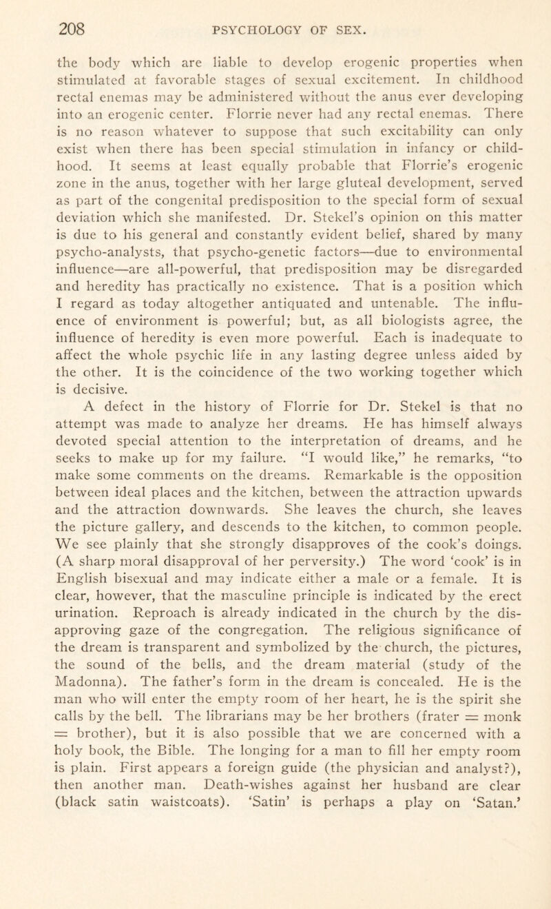 the body which are liable to develop erogenic properties when stimulated at favorable stages of sexual excitement. In childhood rectal enemas may be administered without the anus ever developing into an erogenic center. Florrie never had an}' rectal enemas. There is no reason whatever to suppose that such excitability can only exist when there has been special stimulation in infancy or child¬ hood. It seems at least equally probable that Florrie’s erogenic zone in the anus, together with her large gluteal development, served as part of the congenital predisposition to the special form of sexual deviation which she manifested. Dr. Stekel’s opinion on this matter is due to his general and constantly evident belief, shared by many psycho-analysts, that psycho-genetic factors—due to environmental influence—are all-powerful, that predisposition may be disregarded and heredity has practically no existence. That is a position which I regard as today altogether antiquated and untenable. The influ¬ ence of environment is powerful; but, as all biologists agree, the influence of heredity is even more powerful. Each is inadequate to affect the whole psychic life in any lasting degree unless aided by the other. It is the coincidence of the two working together which is decisive. A defect in the history of Florrie for Dr. Stekel is that no attempt was made to analyze her dreams. He has himself always devoted special attention to the interpretation of dreams, and he seeks to make up for my failure. “I would like,” he remarks, “to make some comments on the dreams. Remarkable is the opposition between ideal places and the kitchen, between the attraction upwards and the attraction downwards. She leaves the church, she leaves the picture gallery, and descends to the kitchen, to common people. We see plainly that she strongly disapproves of the cook’s doings. (A sharp moral disapproval of her perversity.) The word ‘cook’ is in English bisexual and may indicate either a male or a female. It is clear, however, that the masculine principle is indicated by the erect urination. Reproach is already indicated in the church by the dis¬ approving gaze of the congregation. The religious significance of the dream is transparent and symbolized by the church, the pictures, the sound of the bells, and the dream material (study of the Madonna). The father’s form in the dream is concealed. He is the man who will enter the empty room of her heart, he is the spirit she calls by the bell. The librarians may be her brothers (frater = monk = brother), but it is also possible that we are concerned with a holy book, the Bible. The longing for a man to fill her empty room is plain. First appears a foreign guide (the physician and analyst?), then another man. Death-wishes against her husband are clear (black satin waistcoats). ‘Satin’ is perhaps a play on ‘Satan.’
