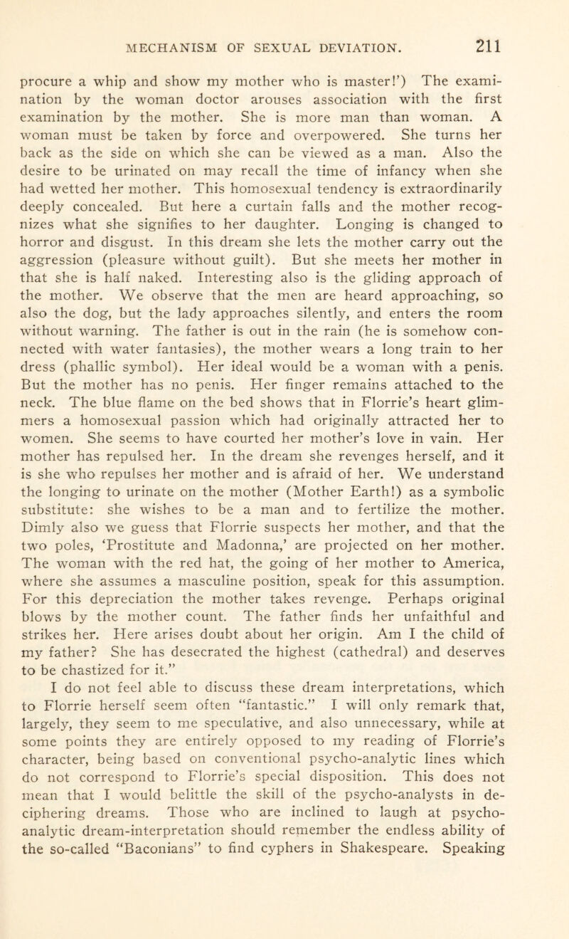 procure a whip and show my mother who is master!’) The exami¬ nation by the woman doctor arouses association with the first examination by the mother. She is more man than woman. A woman must be taken by force and overpowered. She turns her back as the side on which she can be viewed as a man. Also the desire to be urinated on may recall the time of infancy when she had wetted her mother. This homosexual tendency is extraordinarily deeply concealed. But here a curtain falls and the mother recog¬ nizes what she signifies to her daughter. Longing is changed to horror and disgust. In this dream she lets the mother carry out the aggression (pleasure without guilt). But she meets her mother in that she is half naked. Interesting also is the gliding approach of the mother. We observe that the men are heard approaching, so also the dog, but the lady approaches silently, and enters the room without warning. The father is out in the rain (he is somehow con¬ nected with water fantasies), the mother wears a long train to her dress (phallic symbol). Her ideal would be a woman with a penis. But the mother has no penis. Her finger remains attached to the neck. The blue flame on the bed shows that in Florrie’s heart glim¬ mers a homosexual passion which had originally attracted her to women. She seems to have courted her mother’s love in vain. Her mother has repulsed her. In the dream she revenges herself, and it is she who repulses her mother and is afraid of her. We understand the longing to urinate on the mother (Mother Earth!) as a symbolic substitute: she wishes to be a man and to fertilize the mother. Dimly also we guess that Florrie suspects her mother, and that the two poles, ‘Prostitute and Madonna,’ are projected on her mother. The woman with the red hat, the going of her mother to America, where she assumes a masculine position, speak for this assumption. For this depreciation the mother takes revenge. Perhaps original blows by the mother count. The father finds her unfaithful and strikes her. Plere arises doubt about her origin. Am I the child of my father? She has desecrated the highest (cathedral) and deserves to be chastized for it.” I do not feel able to discuss these dream interpretations, which to Florrie herself seem often “fantastic.” I will only remark that, largely, they seem to me speculative, and also unnecessary, while at some points they are entirely opposed to my reading of Florrie’s character, being based on conventional psycho-analytic lines which do not correspond to Florrie’s special disposition. This does not mean that I would belittle the skill of the psycho-analysts in de¬ ciphering dreams. Those who are inclined to laugh at psycho¬ analytic dream-interpretation should remember the endless ability of the so-called “Baconians” to find cyphers in Shakespeare. Speaking