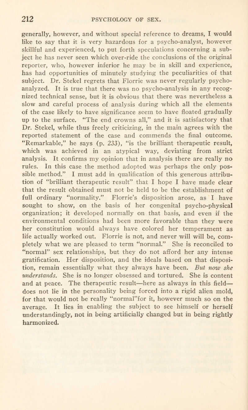 generally, however, and without special reference to dreams, I would like to say that it is very hazardous for a psycho-analyst, however skillful and experienced, to put forth speculations concerning a sub¬ ject he has never seen which over-ride the conclusions of the original reporter, who, however inferior he may be in skill and experience, has had opportunities of minutely studying the peculiarities of that subject. Dr. Stekel regrets that Florrie was never regularly psycho¬ analyzed. It is true that there was no psycho-analysis in any recog¬ nized technical sense, but it is obvious that there was nevertheless a slow and careful process of analysis during which all the elements of the case likely to have significance seem to have floated gradually up to the surface. “The end crowns all,” and it is satisfactory that Dr. Stekel, while thus freely criticizing, in the main agrees with the reported statement of the case and commends the final outcome. “Remarkable,” he says (p. 233), “is the brilliant therapeutic result, which was achieved in an atypical way, deviating from strict analysis. It confirms my opinion that in analysis there are really no rules. In this case the method adopted was perhaps the only pos¬ sible method.” I must add in qualification of this generous attribu¬ tion of “brilliant therapeutic result” that I hope I have made clear that the result obtained must not be held to be the establishment of full ordinary “normality.” Florrie’s disposition arose, as I have sought to show, on the basis of her congenital psycho-physical organization; it developed normally on that basis, and even if the environmental conditions had been more favorable than they were her constitution would always have colored her temperament as life actually worked out. Florrie is not, and never will will be, com¬ pletely what we are pleased to term “normal.” She is reconciled to “normal” sex relationships, but they do not afford her any intense gratification. Her disposition, and the ideals based on that disposi¬ tion, remain essentially what they always have been. But now she understands. She is no longer obsessed and tortured. She is content and at peace. The therapeutic result—here as always in this field— does not lie in the personality being forced into a rigid alien mold, for that would not be really “normal”for it, however much so on the average. It lies in enabling the subject to see himself or herself understandingly, not in being artificially changed but in being rightly harmonized.