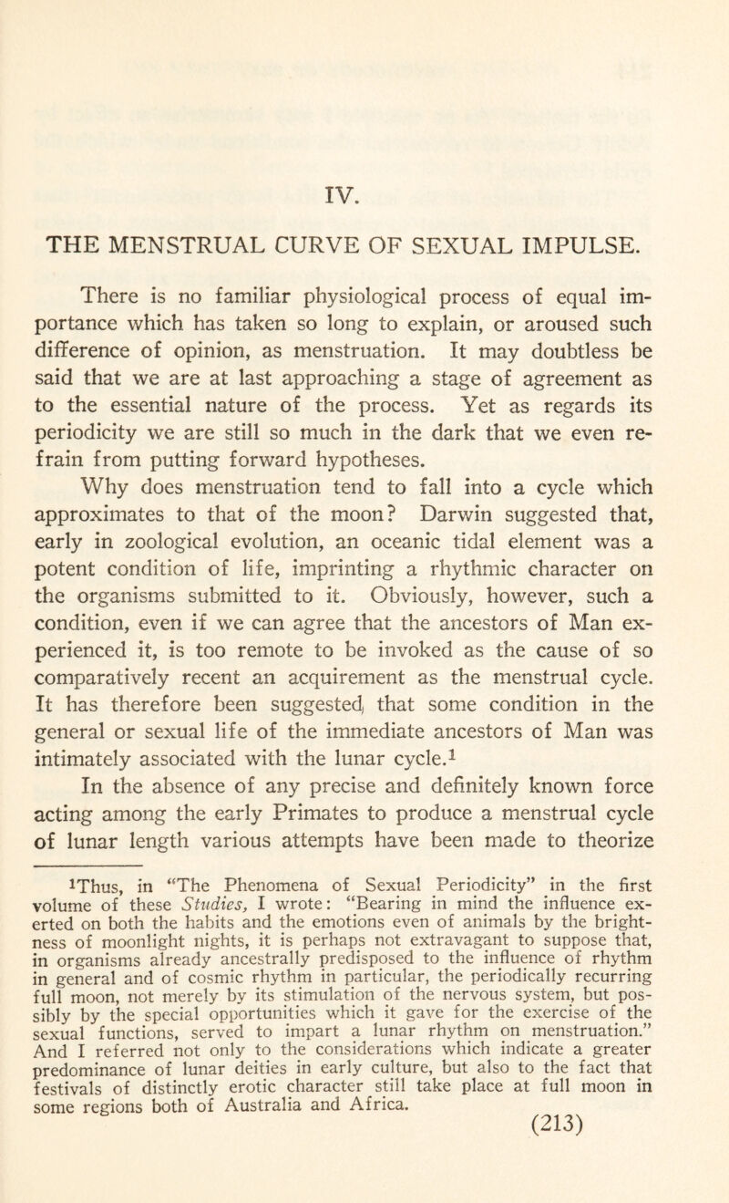 IV. THE MENSTRUAL CURVE OF SEXUAL IMPULSE. There is no familiar physiological process of equal im¬ portance which has taken so long to explain, or aroused such difference of opinion, as menstruation. It may doubtless be said that we are at last approaching a stage of agreement as to the essential nature of the process. Yet as regards its periodicity we are still so much in the dark that we even re¬ frain from putting forward hypotheses. Why does menstruation tend to fall into a cycle which approximates to that of the moon? Darwin suggested that, early in zoological evolution, an oceanic tidal element was a potent condition of life, imprinting a rhythmic character on the organisms submitted to it. Obviously, however, such a condition, even if we can agree that the ancestors of Man ex¬ perienced it, is too remote to be invoked as the cause of so comparatively recent an acquirement as the menstrual cycle. It has therefore been suggested that some condition in the general or sexual life of the immediate ancestors of Man was intimately associated with the lunar cycle.1 In the absence of any precise and definitely known force acting among the early Primates to produce a menstrual cycle of lunar length various attempts have been made to theorize Uhus, in “The Phenomena of Sexual Periodicity” in the first volume of these Studies, I wrote: “Bearing in mind the influence ex¬ erted on both the habits and the emotions even of animals by the bright¬ ness of moonlight nights, it is perhaps not extravagant to suppose that, in organisms already ancestrally predisposed to the influence of rhythm in general and of cosmic rhythm in particular, the periodically recurring full moon, not merely by its stimulation of the nervous system, but pos¬ sibly by the special opportunities which it gave for the exercise of the sexual functions, served to impart a lunar rhythm on menstruation.” And I referred not only to the considerations which indicate a greater predominance of lunar deities in early culture, but also to the fact that festivals of distinctly erotic character still take place at full moon in some regions both of Australia and Africa.