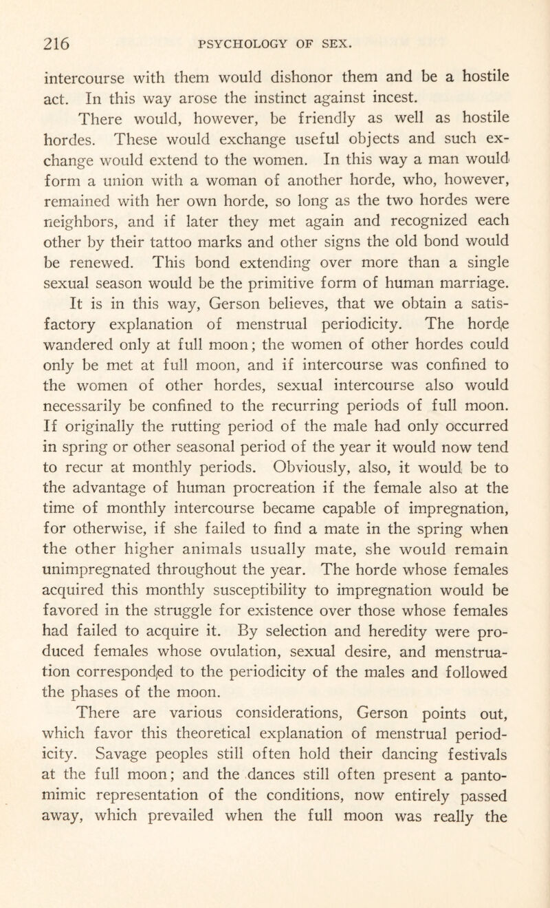 intercourse with them would dishonor them and be a hostile act. In this way arose the instinct against incest. There would, however, be friendly as well as hostile hordes. These would exchange useful objects and such ex¬ change would extend to the women. In this way a man would form a union with a woman of another horde, who, however, remained with her own horde, so long as the two hordes were neighbors, and if later they met again and recognized each other by their tattoo marks and other signs the old bond would be renewed. This bond extending over more than a single sexual season would be the primitive form of human marriage. It is in this way, Gerson believes, that we obtain a satis¬ factory explanation of menstrual periodicity. The hord,e wandered only at full moon; the women of other hordes could only be met at full moon, and if intercourse was confined to the women of other hordes, sexual intercourse also would necessarily be confined to the recurring periods of full moon. If originally the rutting period of the male had only occurred in spring or other seasonal period of the year it would now tend to recur at monthly periods. Obviously, also, it would be to the advantage of human procreation if the female also at the time of monthly intercourse became capable of impregnation, for otherwise, if she failed to find a mate in the spring when the other higher animals usually mate, she would remain unimpregnated throughout the year. The horde whose females acquired this monthly susceptibility to impregnation would be favored in the struggle for existence over those whose females had failed to acquire it. By selection and heredity were pro¬ duced females whose ovulation, sexual desire, and menstrua¬ tion corresponded to the periodicity of the males and followed the phases of the moon. There are various considerations, Gerson points out, which favor this theoretical explanation of menstrual period¬ icity. Savage peoples still often hold their dancing festivals at the full moon; and the dances still often present a panto¬ mimic representation of the conditions, now entirely passed away, which prevailed when the full moon was really the