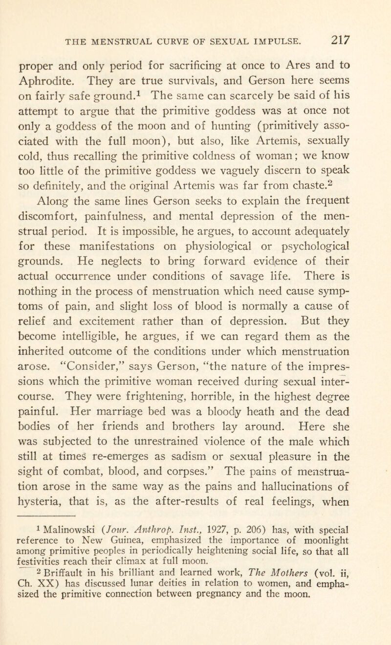 proper and only period for sacrificing at once to Ares and to Aphrodite. They are true survivals, and Gerson here seems on fairly safe ground.1 The same can scarcely be said of his attempt to argue that the primitive goddess was at once not only a goddess of the moon and of hunting (primitively asso¬ ciated with the full moon), but also, like Artemis, sexually cold, thus recalling the primitive coldness of woman; we know too little of the primitive goddess we vaguely discern to speak so definitely, and the original Artemis was far from chaste.2 Along the same lines Gerson seeks to explain the frequent discomfort, painfulness, and mental depression of the men¬ strual period. It is impossible, he argues, to account adequately for these manifestations on physiological or psychological grounds. He neglects to bring forward evidence of their actual occurrence under conditions of savage life. There is nothing in the process of menstruation which need cause symp¬ toms of pain, and slight loss of blood is normally a cause of relief and excitement rather than of depression. But they become intelligible, he argues, if we can regard them as the inherited outcome of the conditions under which menstruation arose. “Consider,” says Gerson, “the nature of the impres¬ sions which the primitive woman received during sexual inter¬ course. They were frightening, horrible, in the highest degree painful. Her marriage bed was a bloody heath and the dead bodies of her friends and brothers lay around. Here she was subjected to the unrestrained violence of the male which still at times re-emerges as sadism or sexual pleasure in the sight of combat, blood, and corpses.” The pains of menstrua¬ tion arose in the same way as the pains and hallucinations of hysteria, that is, as the after-results of real feelings, when 1 Malinowski (Jour. Anthrop. Inst., 1927, p. 206) has, with special reference to New Guinea, emphasized the importance of moonlight among primitive peoples in periodically heightening social life, so that all festivities reach their climax at full moon. 2 Briffault in his brilliant and learned work, The Mothers (vol. ii, Ch. XX) has discussed lunar deities in relation to women, and empha¬ sized the primitive connection between pregnancy and the moon.