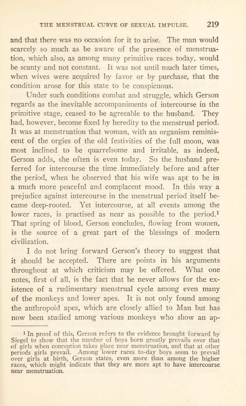 and that there was no occasion for it to arise. The man would scarcely so much as be aware of the presence of menstrua¬ tion, which also, as among many primitive races today, would be scanty and not constant. It was not until much later times, when wives were acquired by favor or by purchase, that the condition arose for this state to be conspicuous. Under such conditions combat and struggle, which Gerson regards as the inevitable accompaniments of intercourse in the primitive stage, ceased to be agreeable to the husband. They had, however, become fixed by heredity to the menstrual period. It was at menstruation that woman, with an organism reminis¬ cent of the orgies of the old festivities of the full moon, was most inclined to be quarrelsome and irritable, as indeed, Gerson adds, she often is even today. So the husband pre¬ ferred for intercourse the time immediately before and after the period, when he observed that his wife was apt to be in a much more peaceful and complacent mood. In this way a prejudice against intercourse in the menstrual period itself be¬ came deep-rooted. Yet intercourse, at all events among the lower races, is practised as near as possible to the period.1 That spring of blood, Gerson concludes, flowing from women, is the source of a great part of the blessings of modern civilization. I do not bring forward Gerson’s theory to suggest that it should be accepted. There are points in his arguments throughout at which criticism may be offered. What one notes, first of all, is the fact that he never allows for the ex¬ istence of a rudimentary menstrual cycle among even many of the monkeys and lower apes. It is not only found among the anthropoid apes, which are closely allied to Man but has now been studied among various monkeys who show an ap- 1 In proof of this, Gerson refers to the evidence brought forward by Siegel to show that the number of boys born greatly prevails over that of girls when conception takes place near menstruation, and that at other periods girls prevail. Among lower races to-day boys seem to prevail over girls at birth, Gerson states, even more than among the higher races, which might indicate that they are more apt to have intercourse near menstruation.