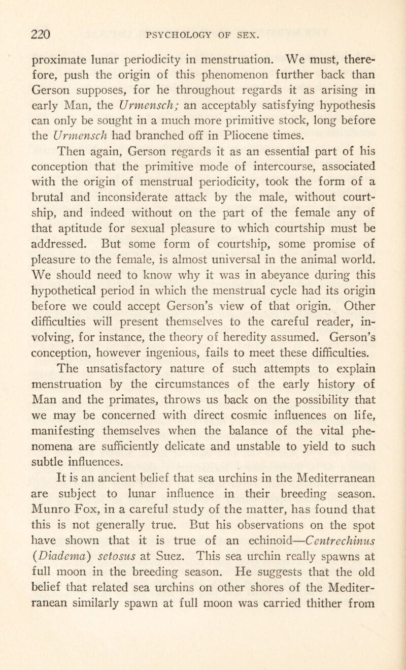proximate lunar periodicity in menstruation. We must, there¬ fore, push the origin of this phenomenon further back than Gerson supposes, for he throughout regards it as arising in early Man, the Urmensch; an acceptably satisfying hypothesis can only be sought in a much more primitive stock, long before the Urmensch had branched off in Pliocene times. Then again, Gerson regards it as an essential part of his conception that the primitive mode of intercourse, associated with the origin of menstrual periodicity, took the form of a brutal and inconsiderate attack by the male, without court¬ ship, and indeed without on the part of the female any of that aptitude for sexual pleasure to which courtship must be addressed. But some form of courtship, some promise of pleasure to the female, is almost universal in the animal world. We should need to know why it was in abeyance d,uring this hypothetical period in which the menstrual cycle had its origin before we could accept Gerson’s view of that origin. Other difficulties will present themselves to the careful reader, in¬ volving, for instance, the theory of heredity assumed. Gerson’s conception, however ingenious, fails to meet these difficulties. The unsatisfactory nature of such attempts to explain menstruation by the circumstances of the early history of Man and the primates, throws us back on the possibility that we may be concerned with direct cosmic influences on life, manifesting themselves when the balance of the vital phe¬ nomena are sufficiently delicate and unstable to yield to such subtle influences. It is an ancient belief that sea urchins in the Mediterranean are subject to lunar influence in their breeding season. Munro Fox, in a careful study of the matter, has found that this is not generally true. But his observations on the spot have shown that it is true of an echinoid—Centrechinus (Diadcma) setosus at Suez. This sea urchin really spawns at full moon in the breeding season. He suggests that the old belief that related sea urchins on other shores of the Mediter¬ ranean similarly spawn at full moon was carried thither from