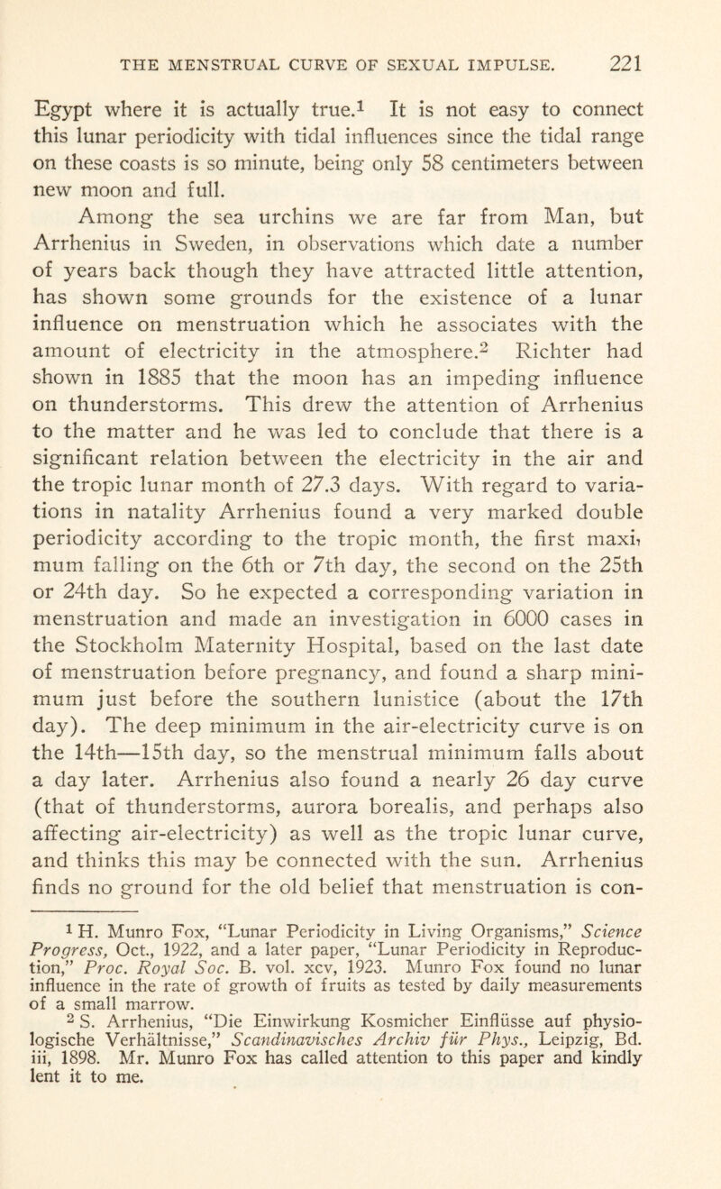 Egypt where it is actually true.1 It is not easy to connect this lunar periodicity with tidal influences since the tidal range on these coasts is so minute, being only 58 centimeters between new moon and full. Among the sea urchins we are far from Man, but Arrhenius in Sweden, in observations which date a number of years back though they have attracted little attention, has shown some grounds for the existence of a lunar influence on menstruation which he associates with the amount of electricity in the atmosphere.2 Richter had shown in 1885 that the moon has an impeding influence on thunderstorms. This drew the attention of Arrhenius to the matter and he was led to conclude that there is a significant relation between the electricity in the air and the tropic lunar month of 27.3 days. With regard to varia¬ tions in natality Arrhenius found a very marked double periodicity according to the tropic month, the first maxfi mum falling on the 6th or 7th day, the second on the 25th or 24th day. So he expected a corresponding variation in menstruation and made an investigation in 6000 cases in the Stockholm Maternity Hospital, based on the last date of menstruation before pregnancy, and found a sharp mini¬ mum just before the southern lunistice (about the 17th day). The deep minimum in the air-electricity curve is on the 14th—15th day, so the menstrual minimum falls about a day later. Arrhenius also found a nearly 26 day curve (that of thunderstorms, aurora borealis, and perhaps also affecting air-electricity) as well as the tropic lunar curve, and thinks this may be connected with the sun. Arrhenius finds no ground for the old belief that menstruation is con- 1 H. Munro Fox, “Lunar Periodicity in Living Organisms,” Science Progress, Oct., 1922, and a later paper, “Lunar Periodicity in Reproduc¬ tion,” Proc. Royal Soc. B. vol. xcv, 1923. Munro Fox found no lunar influence in the rate of growth of fruits as tested by daily measurements of a small marrow. 2 S. Arrhenius, “Die Einwirkung Kosmicher Einfliisse auf physio- logische Verhaltnisse,” Scandinavisches Archiv fiir Phys., Leipzig, Bd. iii, 1898. Mr. Munro Fox has called attention to this paper and kindly lent it to me.