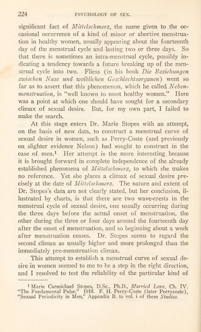 significant fact of Mittclschmerz, the name given to the oc¬ casional occurrence of a kind of minor or abortive menstrua¬ tion in healthy women, usually appearing about the fourteenth day of the menstrual cycle and lasting two or three days. So that there is sometimes an intra-menstrual cycle, possibly in¬ dicating a tendency towards a future breaking up of the men¬ strual cycle into two. Fliess (in his book Die Beziehungen zwischcn Nase und weiblichen Geschlechtsorganen) went so far as to assert that this phenomenon, which he called Neben- menstruation, is “well known to most healthy women/’ Here was a point at which one should have sought for a secondary climax of sexual desire. But, for my own part, I failed to make the search. At this stage enters Dr. Marie Stopes with an attempt, on the basis of new data, to construct a menstrual curve of sexual desire in women, such as Perry-Coste (and previously on slighter evidence Nelson) had sought to construct in the case of men.1 Her attempt is the more interesting because it is brought forward in complete independence of the already established phenomena of Mittelschmerz, to which she makes no reference. Yet she places a climax of sexual desire pre¬ cisely at the date of Mittelschmerz. The nature and extent of Dr. Stopes’s data are not clearly stated, but her conclusion, il¬ lustrated by charts, is that there are two wave-crests in the menstrual cycle of sexual desire, one usually occurring during the three days before the actual onset of menstruation, the other during the three or four days around the fourteenth day after the onset of menstruation, and so beginning about a week after menstruation ceases. Dr. Stopes seems to regard the second climax as usually higher and more prolonged than the immediately pre-menstruation climax. This attempt to establish a menstrual curve of sexual de¬ sire in women seemed to me to be a step in the right direction, and I resolved to test the reliability of the particular kind of 1 Marie Carmichael Stopes, D.Sc., Ph.D., Married Love, Ch. IV. “The Fundamental Pulse.” 1918. F. H. Perry-Coste (later Perrycoste), “Sexual Periodicity in Men,” Appendix B. to vol. i of these Studies.