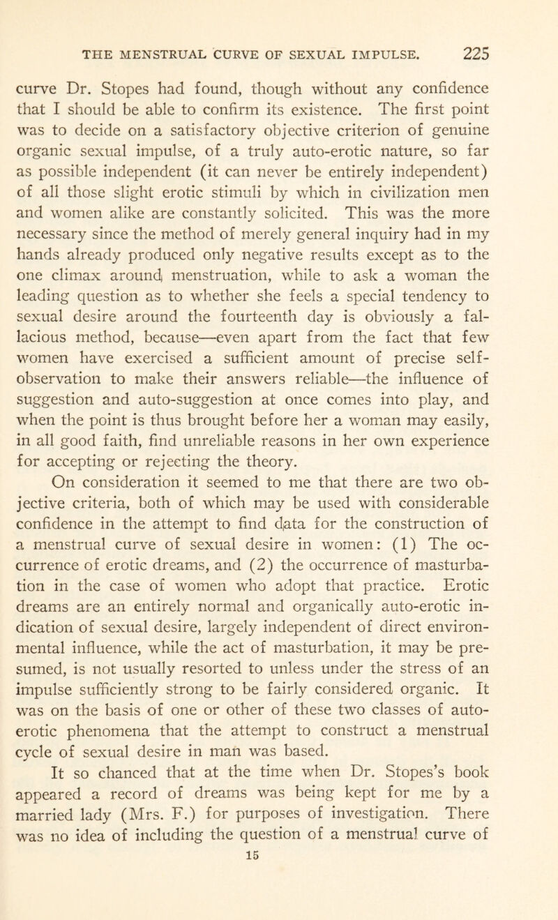 curve Dr. Stopes had found, though without any confidence that I should be able to confirm its existence. The first point was to decide on a satisfactory objective criterion of genuine organic sexual impulse, of a truly auto-erotic nature, so far as possible independent (it can never be entirely independent) of all those slight erotic stimuli by which in civilization men and women alike are constantly solicited. This was the more necessary since the method of merely general inquiry had in my hands already produced only negative results except as to the one climax around) menstruation, while to ask a woman the leading question as to whether she feels a special tendency to sexual desire around the fourteenth day is obviously a fal¬ lacious method, because—even apart from the fact that few women have exercised a sufficient amount of precise self¬ observation to make their answers reliable—the influence of suggestion and auto-suggestion at once comes into play, and when the point is thus brought before her a woman may easily, in all good faith, find unreliable reasons in her own experience for accepting or rejecting the theory. On consideration it seemed to me that there are two ob¬ jective criteria, both of which may be used with considerable confidence in the attempt to find data for the construction of a menstrual curve of sexual desire in women: (1) The oc¬ currence of erotic dreams, and (2) the occurrence of masturba¬ tion in the case of women who adopt that practice. Erotic dreams are an entirely normal and organically auto-erotic in¬ dication of sexual desire, largely independent of direct environ¬ mental influence, while the act of masturbation, it may be pre¬ sumed, is not usually resorted to unless under the stress of an impulse sufficiently strong to be fairly considered organic. It was on the basis of one or other of these two classes of auto¬ erotic phenomena that the attempt to construct a menstrual cycle of sexual desire in man was based. It so chanced that at the time when Dr. Stopes’s book appeared a record of dreams was being kept for me by a married lady (Mrs. F.) for purposes of investigation. There was no idea of including the question of a menstrual curve of 15