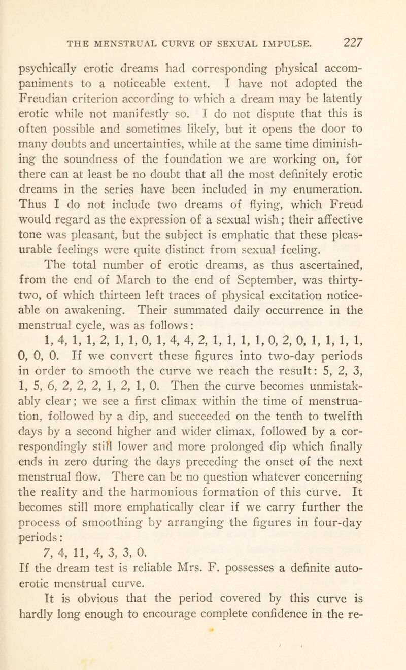 psychically erotic dreams had corresponding physical accom¬ paniments to a noticeable extent. I have not adopted the Freudian criterion according to which a dream may be latently erotic while not manifestly so. I do not dispute that this is often possible and sometimes likely, but it opens the door to many doubts and uncertainties, while at the same time diminish¬ ing the soundness of the foundation we are working on, for there can at least be no doubt that all the most definitely erotic dreams in the series have been included in my enumeration. Thus I do not include two dreams of flying, which Freud would regard as the expression of a sexual wish; their affective tone was pleasant, but the subject is emphatic that these pleas¬ urable feelings were quite distinct from sexual feeling. The total number of erotic dreams, as thus ascertained, from the end of March to the end of September, was thirty- two, of which thirteen left traces of physical excitation notice¬ able on awakening. Their summated daily occurrence in the menstrual cycle, was as follows: 1, 4, 1, 1, 2, 1, 1, 0, 1, 4, 4, 2, 1, 1, 1, 1, 0, 2, 0, 1, 1, 1, 1, 0, 0, 0. If we convert these figures into two-day periods in order to smooth the curve we reach the result: 5, 2, 3, 1, 5, 6, 2, 2, 2, 1, 2, 1, 0. Then the curve becomes unmistak¬ ably clear; we see a first climax within the time of menstrua¬ tion, followed by a dip, and succeeded on. the tenth to twelfth days by a second higher and wider climax, followed by a cor¬ respondingly still lower and more prolonged dip which finally ends in zero during the days preceding the onset of the next menstrual flow. There can be no question whatever concerning the reality and the harmonious formation of this curve. It becomes still more emphatically clear if we carry further the process of smoothing by arranging the figures in four-day periods: 7, 4, 11, 4, 3, 3, 0. If the dream test is reliable Mrs. F. possesses a definite auto¬ erotic menstrual curve. It is obvious that the period covered by this curve is hardly long enough to encourage complete confidence in the re- i