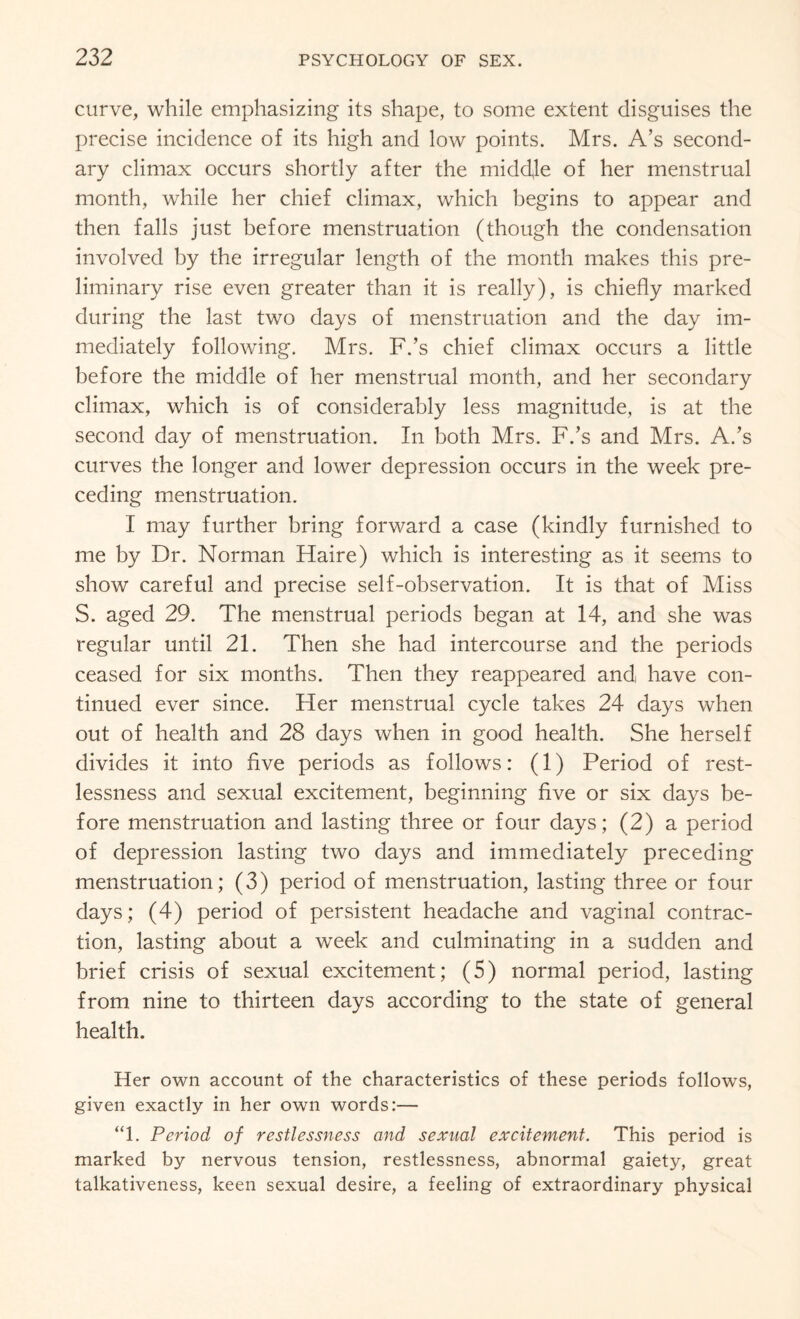 curve, while emphasizing its shape, to some extent disguises the precise incidence of its high and low points. Mrs. A’s second¬ ary climax occurs shortly after the middle of her menstrual month, while her chief climax, which begins to appear and then falls just before menstruation (though the condensation involved by the irregular length of the month makes this pre¬ liminary rise even greater than it is really), is chiefly marked during the last two days of menstruation and the day im¬ mediately following. Mrs. F.’s chief climax occurs a little before the middle of her menstrual month, and her secondary climax, which is of considerably less magnitude, is at the second day of menstruation. In both Mrs. F.’s and Mrs. A.’s curves the longer and lower depression occurs in the week pre¬ ceding menstruation. I may further bring forward a case (kindly furnished to me by Dr. Norman Haire) which is interesting as it seems to show careful and precise self-observation. It is that of Miss S. aged 29. The menstrual periods began at 14, and she was regular until 21. Then she had intercourse and the periods ceased for six months. Then they reappeared and have con¬ tinued ever since. Her menstrual cycle takes 24 days when out of health and 28 days when in good health. She herself divides it into five periods as follows: (1) Period of rest¬ lessness and sexual excitement, beginning five or six days be¬ fore menstruation and lasting three or four days; (2) a period of depression lasting two days and immediately preceding menstruation; (3) period of menstruation, lasting three or four days; (4) period of persistent headache and vaginal contrac¬ tion, lasting about a week and culminating in a sudden and brief crisis of sexual excitement; (5) normal period, lasting from nine to thirteen days according to the state of general health. Her own account of the characteristics of these periods follows, given exactly in her own words:— “1. Period of restlessness and sexual excitement. This period is marked by nervous tension, restlessness, abnormal gaiety, great talkativeness, keen sexual desire, a feeling of extraordinary physical