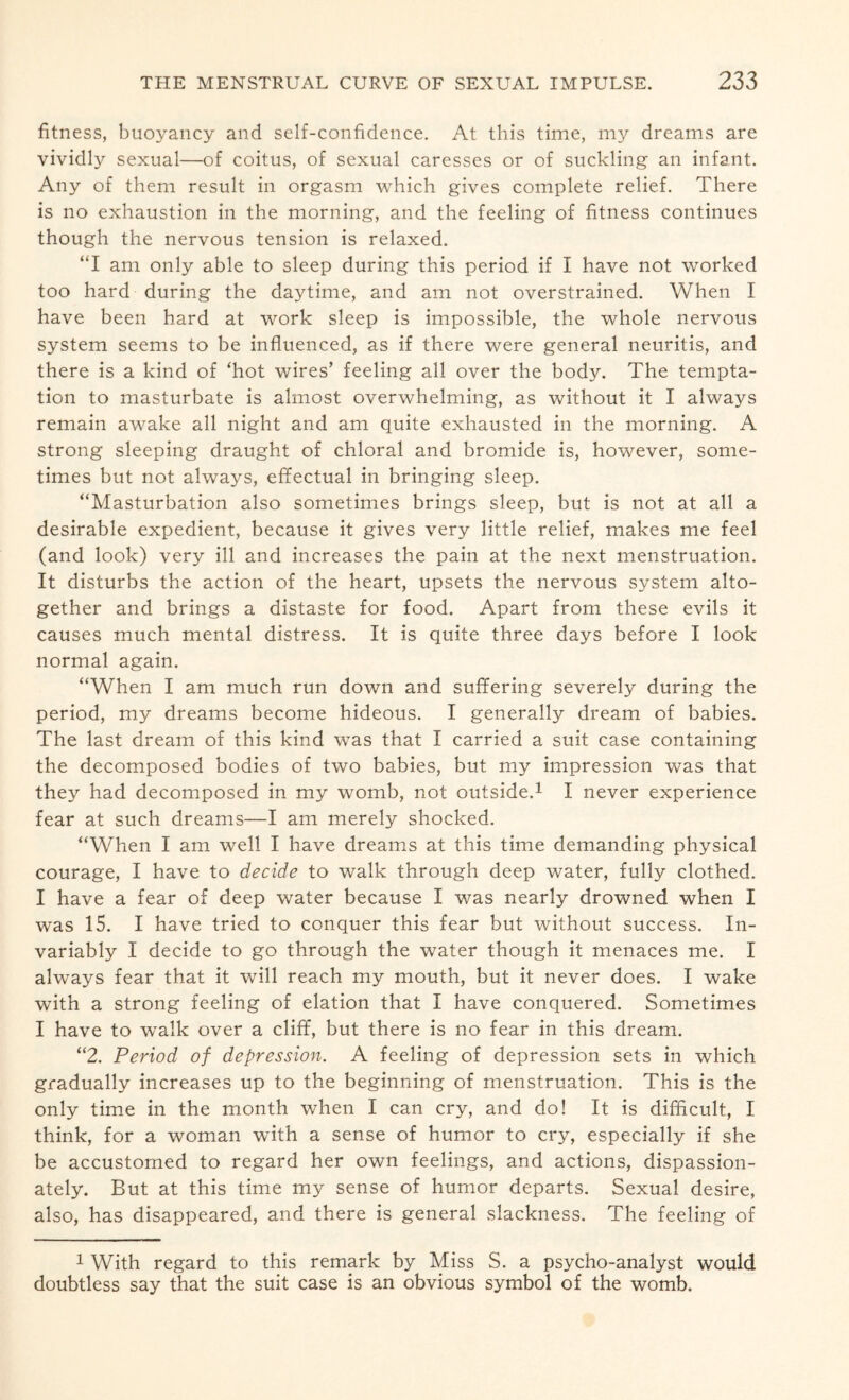 fitness, buoyancy and self-confidence. At this time, my dreams are vividly sexual—of coitus, of sexual caresses or of suckling an infant. Any of them result in orgasm which gives complete relief. There is no exhaustion in the morning, and the feeling of fitness continues though the nervous tension is relaxed. “I am only able to sleep during this period if I have not worked too hard during the daytime, and am not overstrained. When I have been hard at work sleep is impossible, the whole nervous system seems to be influenced, as if there were general neuritis, and there is a kind of ‘hot wires’ feeling all over the body. The tempta¬ tion to masturbate is almost overwhelming, as without it I always remain awake all night and am quite exhausted in the morning. A strong sleeping draught of chloral and bromide is, however, some¬ times but not always, effectual in bringing sleep. “Masturbation also sometimes brings sleep, but is not at all a desirable expedient, because it gives very little relief, makes me feel (and look) very ill and increases the pain at the next menstruation. It disturbs the action of the heart, upsets the nervous system alto¬ gether and brings a distaste for food. Apart from these evils it causes much mental distress. It is quite three days before I look normal again. “When I am much run down and suffering severely during the period, my dreams become hideous. I generally dream of babies. The last dream of this kind was that I carried a suit case containing the decomposed bodies of two babies, but my impression was that they had decomposed in my womb, not outside.1 I never experience fear at such dreams—I am merely shocked. “When I am well I have dreams at this time demanding physical courage, I have to decide to walk through deep water, fully clothed. I have a fear of deep water because I was nearly drowned when I was 15. I have tried to conquer this fear but without success. In¬ variably I decide to go through the water though it menaces me. I always fear that it will reach my mouth, but it never does. I wake with a strong feeling of elation that I have conquered. Sometimes I have to walk over a cliff, but there is no fear in this dream. “2. Period of depression. A feeling of depression sets in which gradually increases up to the beginning of menstruation. This is the only time in the month when I can cry, and do! It is difficult, I think, for a woman with a sense of humor to cry, especially if she be accustomed to regard her own feelings, and actions, dispassion¬ ately. But at this time my sense of humor departs. Sexual desire, also, has disappeared, and there is general slackness. The feeling of 1 With regard to this remark by Miss S. a psycho-analyst would doubtless say that the suit case is an obvious symbol of the womb.
