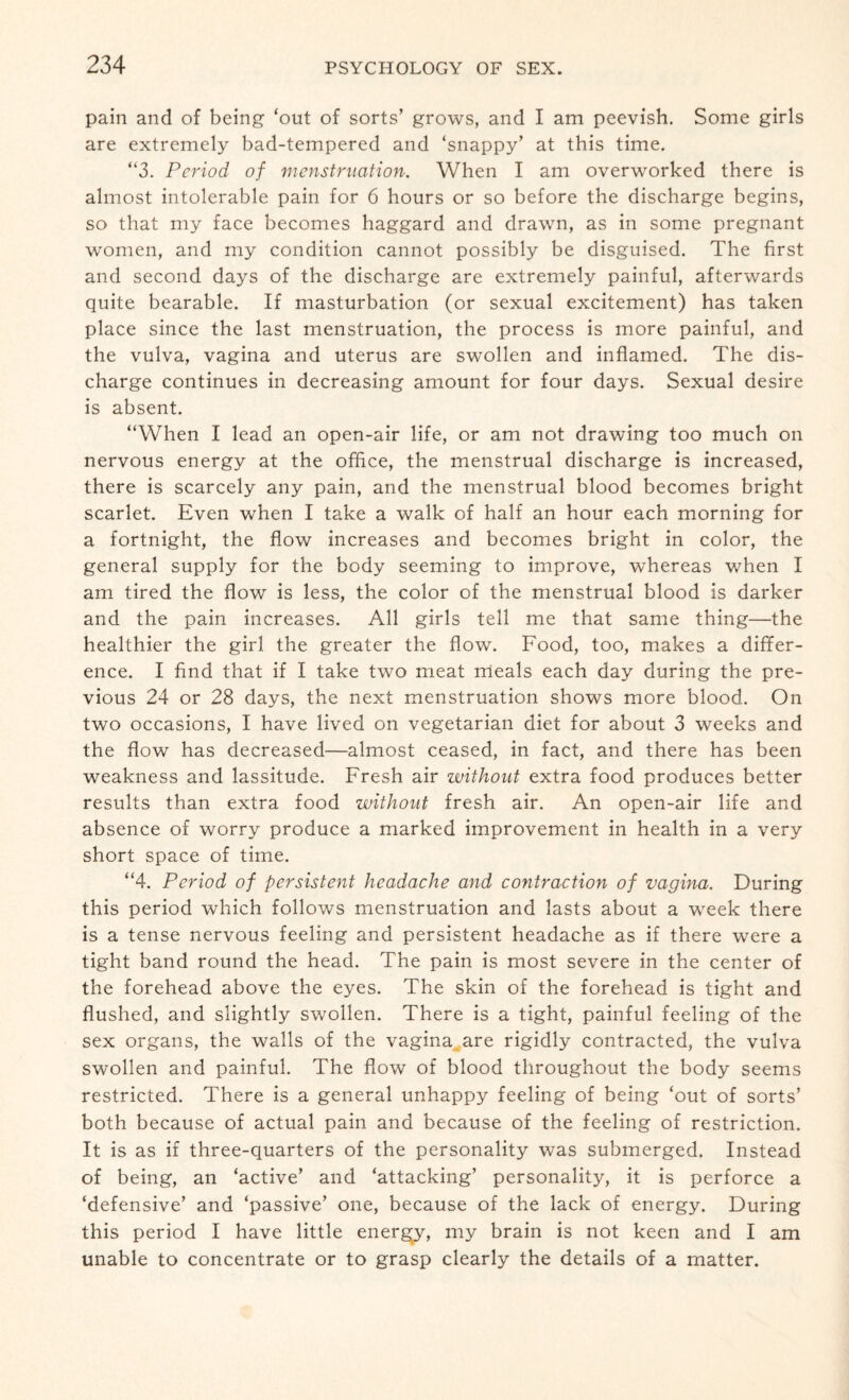 pain and of being ‘out of sorts’ grows, and I am peevish. Some girls are extremely bad-tempered and ‘snappy’ at this time. “3. Period of menstruation. When I am overworked there is almost intolerable pain for 6 hours or so before the discharge begins, so that my face becomes haggard and drawn, as in some pregnant women, and my condition cannot possibly be disguised. The first and second days of the discharge are extremely painful, afterwards quite bearable. If masturbation (or sexual excitement) has taken place since the last menstruation, the process is more painful, and the vulva, vagina and uterus are swollen and inflamed. The dis¬ charge continues in decreasing amount for four days. Sexual desire is absent. “When I lead an open-air life, or am not drawing too much on nervous energy at the office, the menstrual discharge is increased, there is scarcely any pain, and the menstrual blood becomes bright scarlet. Even when I take a walk of half an hour each morning for a fortnight, the flow increases and becomes bright in color, the general supply for the body seeming to improve, whereas when I am tired the flow is less, the color of the menstrual blood is darker and the pain increases. All girls tell me that same thing—the healthier the girl the greater the flow. Food, too, makes a differ¬ ence. I find that if I take two meat meals each day during the pre¬ vious 24 or 28 days, the next menstruation shows more blood. On two occasions, I have lived on vegetarian diet for about 3 weeks and the flow has decreased—almost ceased, in fact, and there has been weakness and lassitude. Fresh air without extra food produces better results than extra food without fresh air. An open-air life and absence of worry produce a marked improvement in health in a very short space of time. “4. Period of persistent headache and contraction of vagina. During this period which follows menstruation and lasts about a week there is a tense nervous feeling and persistent headache as if there were a tight band round the head. The pain is most severe in the center of the forehead above the eyes. The skin of the forehead is tight and flushed, and slightly swollen. There is a tight, painful feeling of the sex organs, the walls of the vagina are rigidly contracted, the vulva swollen and painful. The flow of blood throughout the body seems restricted. There is a general unhappy feeling of being ‘out of sorts’ both because of actual pain and because of the feeling of restriction. It is as if three-quarters of the personality was submerged. Instead of being, an ‘active’ and ‘attacking’ personality, it is perforce a ‘defensive’ and ‘passive’ one, because of the lack of energy. During this period I have little energy, my brain is not keen and I am unable to concentrate or to grasp clearly the details of a matter.