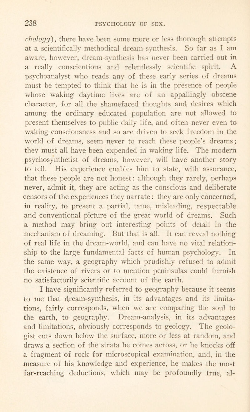 chology), there have been some more or less thorough attempts at a scientifically methodical dream-synthesis. So far as I am aware, however, dream-synthesis has never been carried out in a really conscientious and relentlessly scientific spirit. A psychoanalyst who reads any of these early series of dreams must be tempted to think that he is in the presence of people whose waking daytime lives are of an appallingly obscene character, for all the shamefaced thoughts and, desires which among the ordinary educated population are not allowed to present themselves to public daily life, and often never even to waking consciousness and so are driven to seek freedom in the world of dreams, seem never to reach these people’s dreams; they must all have been expended in waking life. The modern psychosynthetist of dreams, however, will have another story to tell. His experience enables him to state, with assurance, that these people are not honest: although they rarely, perhaps never, admit it, they are acting as the conscious and deliberate censors of the experiences they narrate: they are only concerned, in reality, to present a partial, tame, misleading, respectable and conventional picture of the great world of dreams. Such a method may bring out interesting points of detail in the mechanism of dreaming. But that is all. It can reveal nothing of real life in the dream-world, and can have no vital relation¬ ship to the large fundamental facts of human psychology. In the same way, a geography which prudishly refused to admit the existence of rivers or to mention peninsulas could furnish no satisfactorily scientific account of the earth. I have significantly referred to geography because it seems to me that d,rearn-synthesis, in its advantages and its limita¬ tions, fairly corresponds, when we are comparing the soul to the earth, to geography. Dream-analysis, in its advantages and limitations, obviously corresponds to geology. The geolo¬ gist cuts down below the surface, more or less at random, and draws a section of the strata he comes across, or he knocks off a fragment of rock for microscopical examination, and, in the measure of his knowledge and experience, he makes the most far-reaching deductions, which may be profoundly true, al-